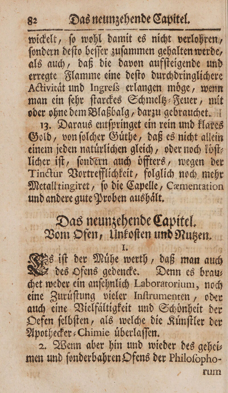wickelt, ſo wohl damit es nicht verlohren, ſondern deſto beſſer zuſammen gehalten werde, als auch, daß die davon aufſteigende und erregte Flamme eine deſto durchdringlichere Activitaͤt und Ingreſs erlangen möge, wenn man ein ſehr ſtarckes Schmeltz⸗Feuer, mit oder ohne dem Blaßbalg, darzu gebrauchet. 13. Daraus entſpringet ein rein und klares Gold, von ſolcher Guͤthe, daß es nicht allein einem jeden natürlichen gleich, oder noch köͤſt⸗ licher ift, ſondern auch oͤffters, wegen der Tinctur Vortrefflichkeit, folglich noch mehr Metall tingiret, fo die Capelle, Cæmentation und andere gute Proben aushaͤlt. 2 Das neunzehende Capitel. Vom Ofen, Unkoſten und Nutzen. Vs iſt der Mühe werth, daß man auch des Ofens gedencke. Denn es brau⸗ chet weder ein anſehnlich Laboratorium, noch eine Zuruͤſtung vieler Inſtrumenten, oder auch eine Vielfaͤltigkeit und Schoͤnheit der Oefen ſelbſten, als welche die Kuͤnſtler der Apothecker⸗Chimie überlaffen. 2. Wenn aber hin und wieder des gehei⸗ men und ſonderbahren Ofens der Philofopho- rum