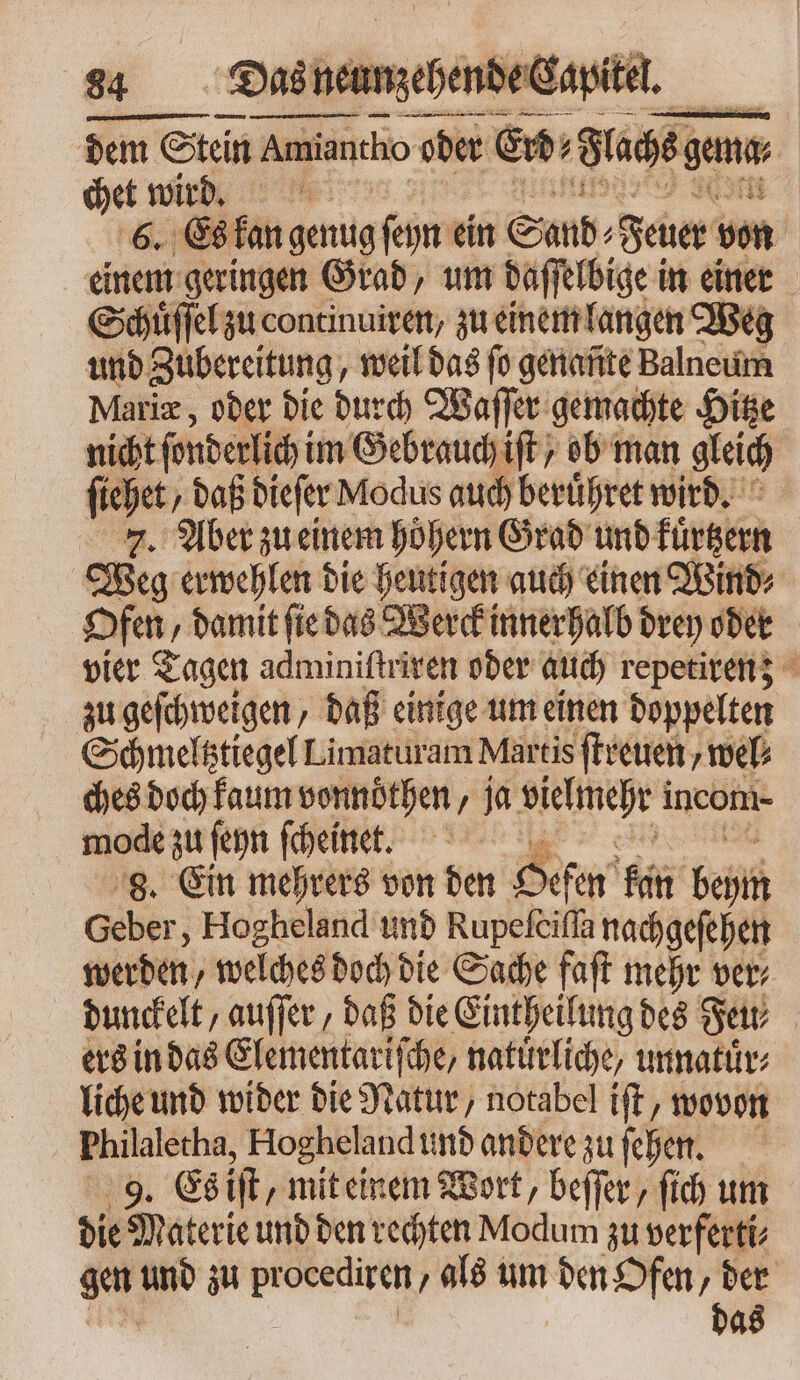 dem Stein Amian Amiantho oder Erd⸗ Flachs gm chet wird. 6. Es kan genug ſeyn ein Sand⸗ Feuer von einem geringen Grad, um daffelbige in einer Schuͤſſel zu continuiren, zu einem langen Weg und Zubereitung weil das fo gétiafite Balneum Mariæ, oder die durch Waſſer gemachte Hitze nicht fonderlich im Gebrauch iff ; ob man gleich ſiehet daß dieſer Modus auch beruͤhret wird. . Aber zu einem höhern Grad und kürtzern Weg erwehlen die heutigen auch einen Wind⸗ Ofen damit ſie das Werck innerhalb drey oder vier Tagen adminiftriven oder auch repetiren; zu geſchweigen daß einige um einen doppelten Schmeltztiegel Limaturam Martis ſtreuen, web ches doch kaum vonnoͤthen, ja Kelmnehr! incom- mode zu ſeyn ſcheinet. j 8. Ein mehrers von den Oefen Ruin Geh Geber, Hogheland und Rupefeifla nachgeſehen werden, welches doch die Sache faſt mehrer ver⸗ dunckelt, auſſer, daß die Eintheilung des Set ers in das Elementariſche, natürliche, unnatuͤr⸗ liche und wider die Natur, notabel iſt, wovon Philaletha, Hogheland und andere zu ehen. 9. Es ift, mit einem Wort, beſſer, ſich um die Materie und den rechten Modum zu verferti⸗ gen und zu procediren als um den Ofen, der das
