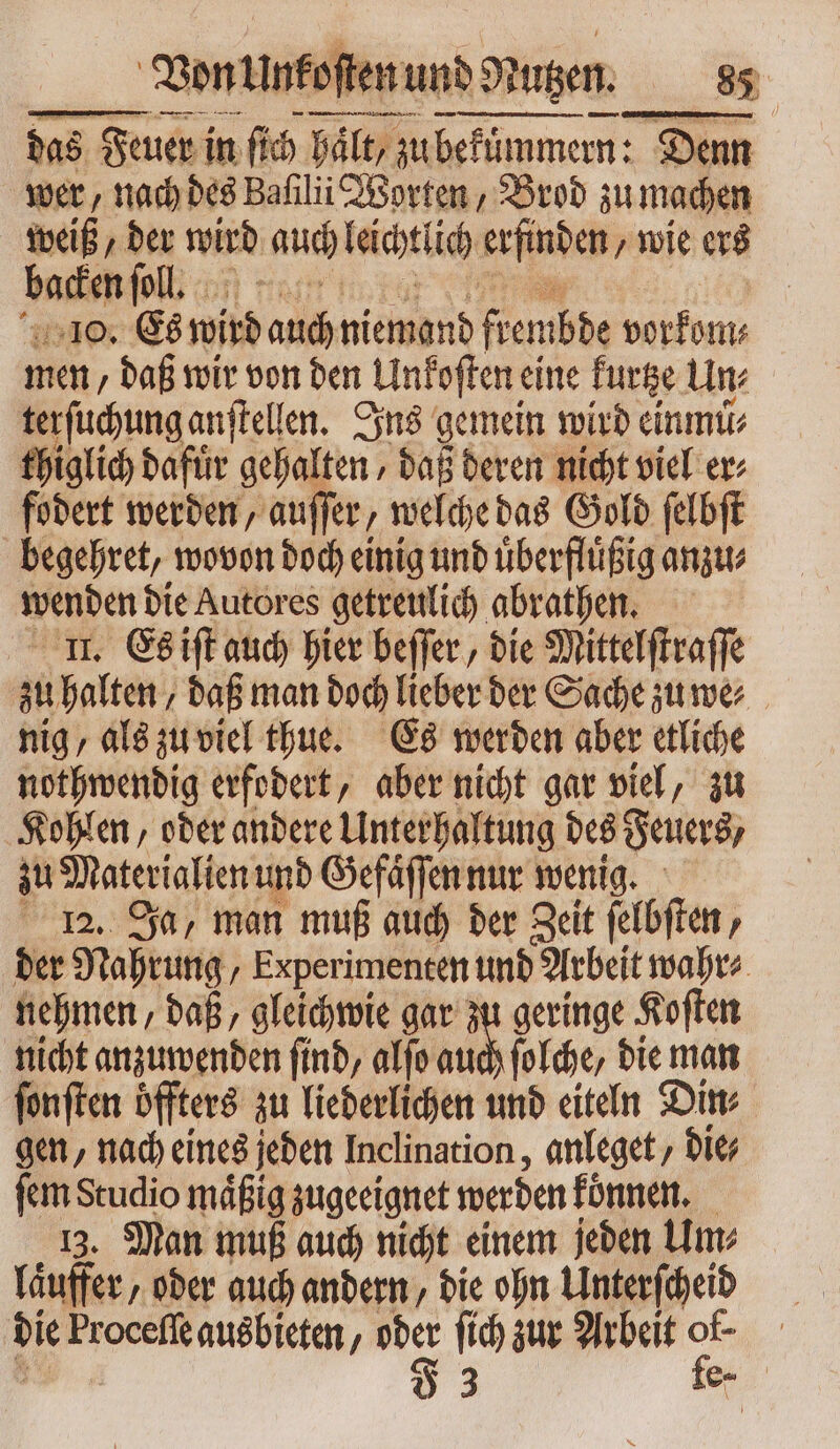 das Feuer in T hält /; zu bekümmern: Denn wer, nach des Baſilii Worten, Brod zu machen weiß, der wird auch leichtlich erfinden, wie ers backen foll f cuc 10. Es wird auch niemand fiembbe buf ma ; baf wir von ben | Unfoften eine kurtze Un⸗ terſuchung anſtellen. Ins gemein wird einmuͤ⸗ thiglich dafuͤr gehalten / daß deren nicht viel er fodert werden, auſſer, welche das Gold ſelbſt begehret, wovon doch einig und uͤberfluͤßig anzu⸗ wenden die Autores getreulich abrathen. II. Es iſt auch hier beſſer, die Mittelſtraſſe zu halten / daß man doch lieber der Sache zuwe⸗ nig, als zu viel thue. Es werden aber etliche nothwendig erfodert, aber nicht gar viel, zu Kohlen, oder andere Unterhaltung des Feuers, zu Materialien und Gefaͤſſen nur wenig. 12. Ja, man muß auch der Zeit ſelbſten, der Nahrung, Experimenten und Arbeit wahr⸗ nehmen, daß, gleichwie gar ^ geringe Koſten nicht anzuwenden find, alfo auch ſolche, die man ſonſten öffters zu liederlichen und eiteln Din⸗ gen, nach eines jeden Inclination, anleget, die; ſem Studio maͤßig zugeeignet werden koͤnnen. 13. Man muß auch nicht einem jeden Um⸗ laͤuffer, oder auch andern, die ohn Unterſcheid die Proceſſe ausbieten, o fich zur Arbeit ps kr
