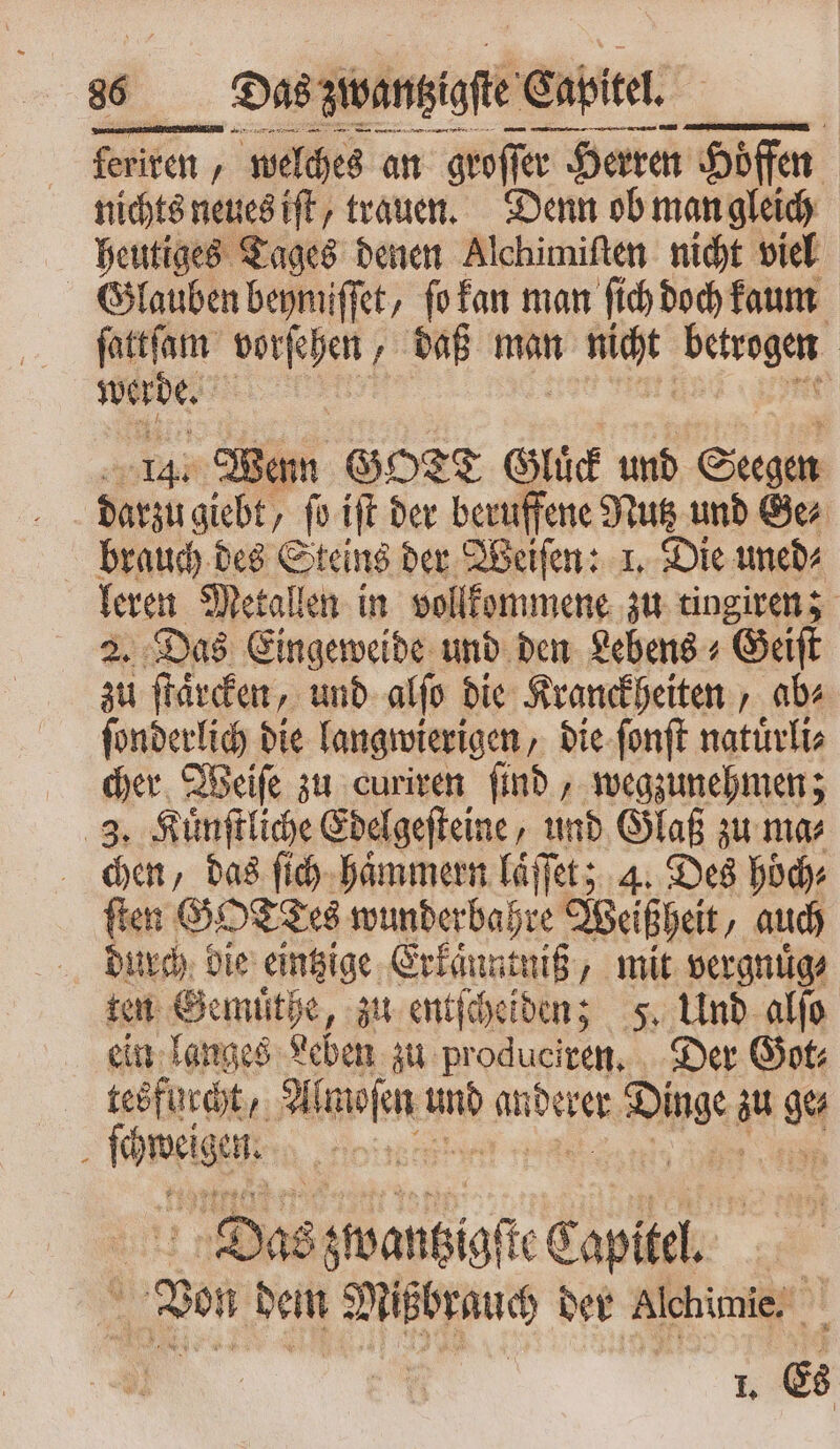 ER Van gegen Sy EEE Na ferite „welches an groſſer r Herren Höfen nichtsnenesift, trauen. Denn ob man gleich heutiges Tages denen Alchimiſten nicht viel Glauben beymiſſet, ſo kan man ſich doch kaum ſattſam e daß man V che betrogen werde. i n 4. Wenn GOTT Gluͤck und Se d giebt ſo iſt der beruffene Nutz und Ge⸗ brauch des Sans der Weiſen: 1. Die uned⸗ leren Metallen in vollkommene zu tingiren; 2. Das Eingeweide und den Lebens + Geiſt zu ſtaͤrcken, und alſo die Kranckheiten , ab⸗ ſonderlich die langwierigen, die ſonſt natuͤrli⸗ cher Weiſe zu curiren ſind, wegzunehmen; 3. Kuͤnſtliche Edelgeſteine, und Glaß zu ma⸗ chen, das ſich haͤmmern laͤſſet; 4. Des hoͤch⸗ ſten GO wunderbahre Weißheit, auch durch die eintzige Erkaͤnntniß, mit vergnuͤg⸗ ten Gemüͤthe, zu entſcheiden; 5. Und alfo ein langes Leben zu produeiven, Der Got: teöfncht,. Almoſen d anderer pip au ge ; ferien * Das zwantzigſte Capitel. | 2 dein 22 5 der Alchimie. L Es