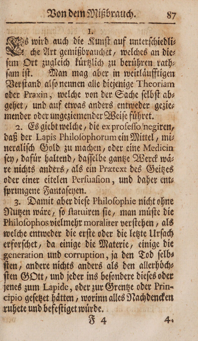 Von dem Mißbrauch. NL [di nme RE wird aud bie Kunst auf —9 che Art gemißbrauchet „welches an die⸗ ſem Ort zugleich kuͤrtzlich zu beruͤhren rath⸗ Verſtand alſo nennen alle diejenige Theoriam oder Praxin, welche von der Sache ſelbſt ab⸗ gehet, und auf etwas anders entweder gezie⸗ mender oder ungeziemender Weiſe fuͤhret. 2. Es giebt welche, die ex pr ofeſſo negiren/ dal der Lapis Philoſophorum ein Mittel, mi⸗ neraliſch Gold zu machen, oder eine Medicin ſey, dafuͤr haltend, daſſelbe gantze Werck ma re nichts anders, als ein Prætext des Geitzes oder einer eitelen Perſuaſion, und daher ent⸗ ſprungene Fantaſeyphen. 3. Damit aber dieſe Philofophie nicht ohne | Nützen wäre, fo ſtatuiren fie, man muͤſte die Fhiloſophos vielmehr moraliter verftchen , als welche entweder die erſte oder die letzte Urſach erforſchet „da einige die Materie, einige die generation und corruption, ja den Tod ſelb⸗ fien, andere nichts anders als den allerhoͤch⸗ ſten Gott, und jeder ins beſondere dieſes ober jenes zum Lapide, oder zur Grentze oder Prin cipio geſetzet haͤtten, worinn alles Nachdencken ruhete und befeſtiget wuͤrde. |