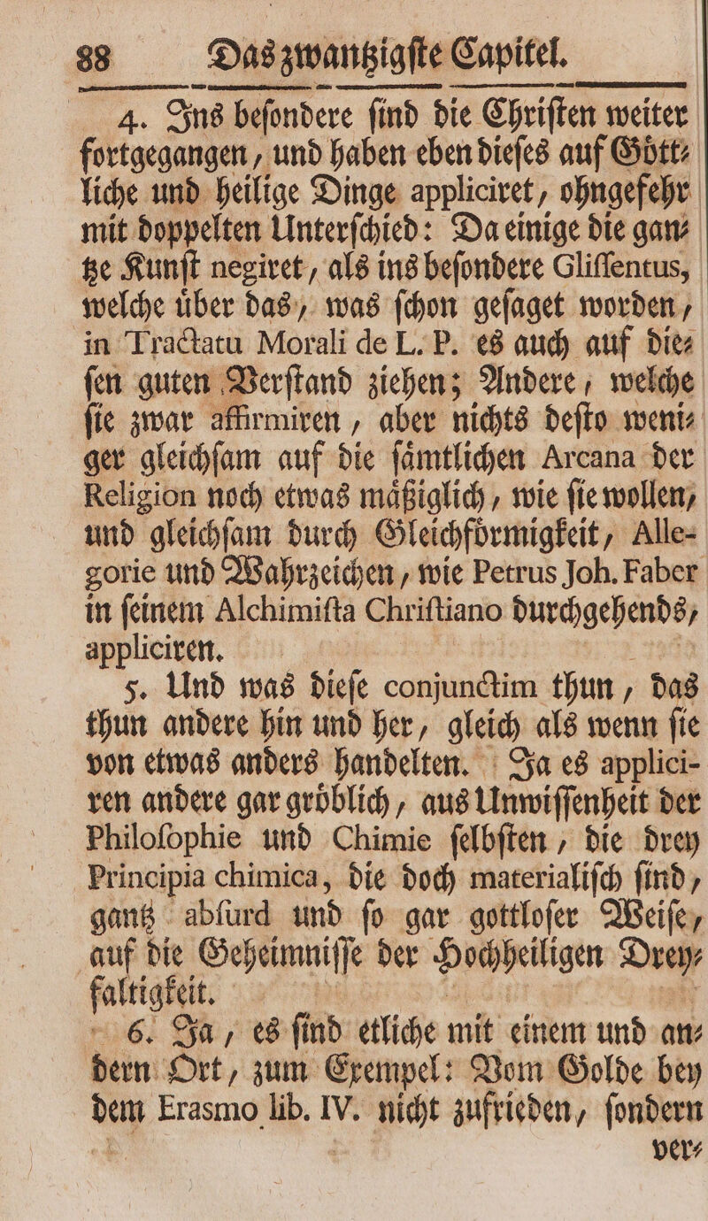 4. Ins befondere e (inb d die ie Chriſten weiter fortgegangen , und haben eben dieſes auf G Goͤtt⸗ liche und heilige Dinge applicitet , ohngefehr | mit doppelten Unterſchied: Da einige die gan⸗ tze Kunſt negiret, als ins beſondere Gliſſentus, welche uͤber das, was ſchon geſaget worden, in Tractatu Morali de L. P. es auch auf die⸗ fen guten Verſtand ziehen; Andere, welche ſie zwar affirmiren „aber nichts beffo weni⸗ ger gleichſam auf die ſaͤmtlichen Arcana der Religion noch etwas maͤßiglich, wie ſie wollen, und gleichſam durch Gleichfoͤrmigkeit, Alle- gorie und Wahrzeichen, wie Petrus Joh. Faber in ſeinem Alchimiſta Chriſtiano . appliciren. 5. Und was dieſe conjunctim thun, das thun andere hin und her, gleich als wenn ſie von etwas anders handelten. Ja es applici- ren andere gar groͤblich, aus Unwiſſenheit der Philofophie und Chimie ſelbſten , bie drey Principia chimica, die doch materialiſch find, gantz abſurd und fo gar gottloſer Weiſe, p» die Geheimni Ik ber Hochheiligen Drey⸗ altigkel 6. Ja, es ſind etliche mit einem und an⸗ dern Ort, zum Exempel: Vom Golde bey dem Erasmo lib. V. nicht zufrieden, ſondern ver⸗