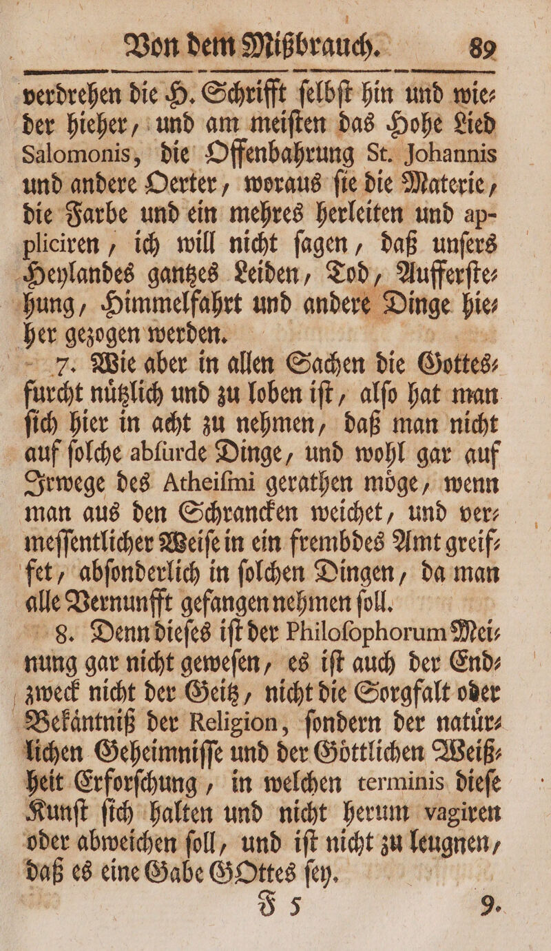 Von! dem Mißbrauch. NA. verdrehen die n die H. Schrifft ſelbſt hin und wie⸗ wie⸗ der hieher, und am meiſten das Hohe Lied Salomonis, die Offenbahrung St. Johannis und andere Oerter, woraus ſie die Materie, die Farbe und ein mehres herleiten und ap- pliciren, ich will nicht ſagen, daß unſers Heylandes gantzes Leiden, Tod, Aufferſte⸗ hung, Himmelfahrt und andere Dinge hie⸗ JU gezogen werden. | 7. Wie aber in allen Sachen die Gottes; fidt nuͤtzlich und zu loben ift, alfo hat man ſich hier in acht zu nehmen, daß man nicht | auf ſolche ablurde Dinge, und wohl gar auf Irwege des Atheiſmi gerathen möge, wenn meſſentlicher Weiſe in ein frembdes Amt greif⸗ fet, abſonderlich in ſolchen Dingen, da man | alle Vernunfft gefangen nehmen foll. 8. Denn dieſes ift der Philofophorum Mei⸗ nung gar nicht geweſen, es iſt auch der End⸗ zweck nicht der Geitz, nicht die Sorgfalt oder Bekäntniß der Religion, ſondern der natuͤr⸗ lichen Geheimniſſe und der Göttlihen Weiß, heit Erforſchung, in welchen terminis dieſe Kunſt ſich halten und nicht herum vagiren oder abweichen foll, und ift nicht zu leugnen, - es eine Gabe — ſey. n 9.