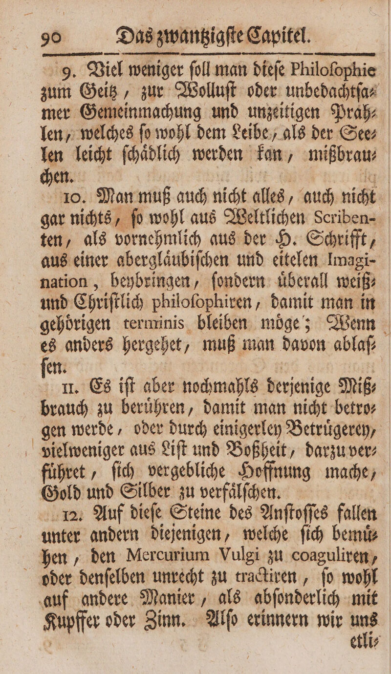 ww . ³˙¹1wꝛmꝛAA L ET Sun en. EIU 9. Viel weniger foll man dieſe Philofophie | zum Geitz, zur Wolluſt oder unbedachtſa⸗ mer Gemeinmachung und unzeitigen Prah⸗ len welches po wohl dem Leibe, als der See⸗ len leicht ſchadlich werden kan, mißbrau⸗ | chen. | 10. Man muß auch nicht alles, auch nicht | gat nichts, fo wohl aus Weltlichen Scriben- | ten, als vornehmlich aus der H. Schrifft, aus einer aberglaͤubiſchen und eitelen Imagi- nation, beybringen, ſondern uͤberall weiß⸗ und Chriſtlich philoſophiren, damit man in gehörigen terminis. bleiben moͤſe; Wenn es anders hergehet, muß man davon ablaſ⸗ en. II. Es iff aber nochmahls derjenige Sni£ | brauch zu berühren, damit man nicht betro⸗ gen werde, oder durch einigerley Betruͤgerey, vielweniger aus Liſt und Boßheit, darzu ver⸗ fuͤhret, ſich vergebliche Hoffnung mache, Gold und Silber zu verfaͤlſchen. 12. Auf dieſe Steine des Anſtoſſes fallen unter andern diejenigen, welche fid) Demi hen, den Mercurium Vulgi zu coaguliren, oder denſelben unrecht zu tractiren, fo wohl auf andere Manier, als abſonderlich mit Spi: ober Zinn. * erinnern wir — | etli⸗