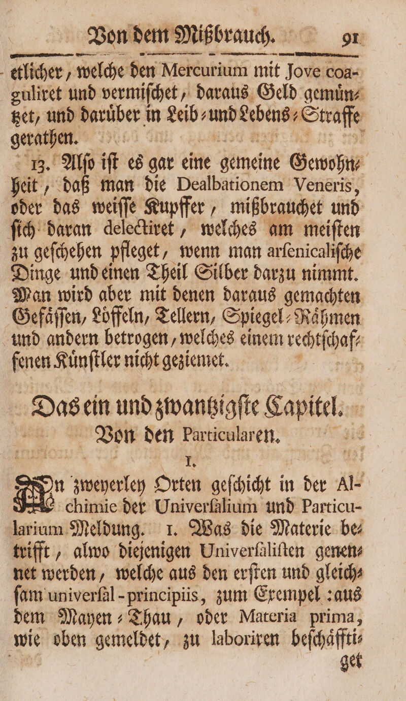 — te ys = — a etlicher ; welche den Mercurium mit J Jove coa- guliret und vermiſchet, daraus Geld gemuͤn⸗ tzet, und daruͤber in tei? und eebens⸗ Straffe guider 9r 13. Alſo iſt es gar eine gemeine Gewohn⸗ heit „daß man die Dealbationem Veneris, oder das weiſſe Kupffer, mißbrauchet und ſich daran delectiret, welches am meiſten zu geſchehen pfleget, wenn man arlenicaliſche Dinge und einen Theil Silber darzu nimmt. Man wird aber mit denen daraus gemachten Gefaͤſſen, Löffeln, Tellern, Spiegel⸗Naͤhmen und andern betrogen, welches einem sedia fenen Kuͤnſtler nicht geziemet. Das ein und zwantzigſte Capitel. “ Bon ben 9 8 id m 8 ran geſchicht in der Al- chimie der Univerfalium und Particu- larium Meldung. 1. Was die Materie be trifft, almo diejenigen Univerfäliften genen⸗ net werden, welche aus den erſten und gleich⸗ ſam univerſal - principiis, zum Exempel :aus dem Mayen⸗Thau, oder Materia prima, wie oben gemeldet „ zu laboriren eit. get