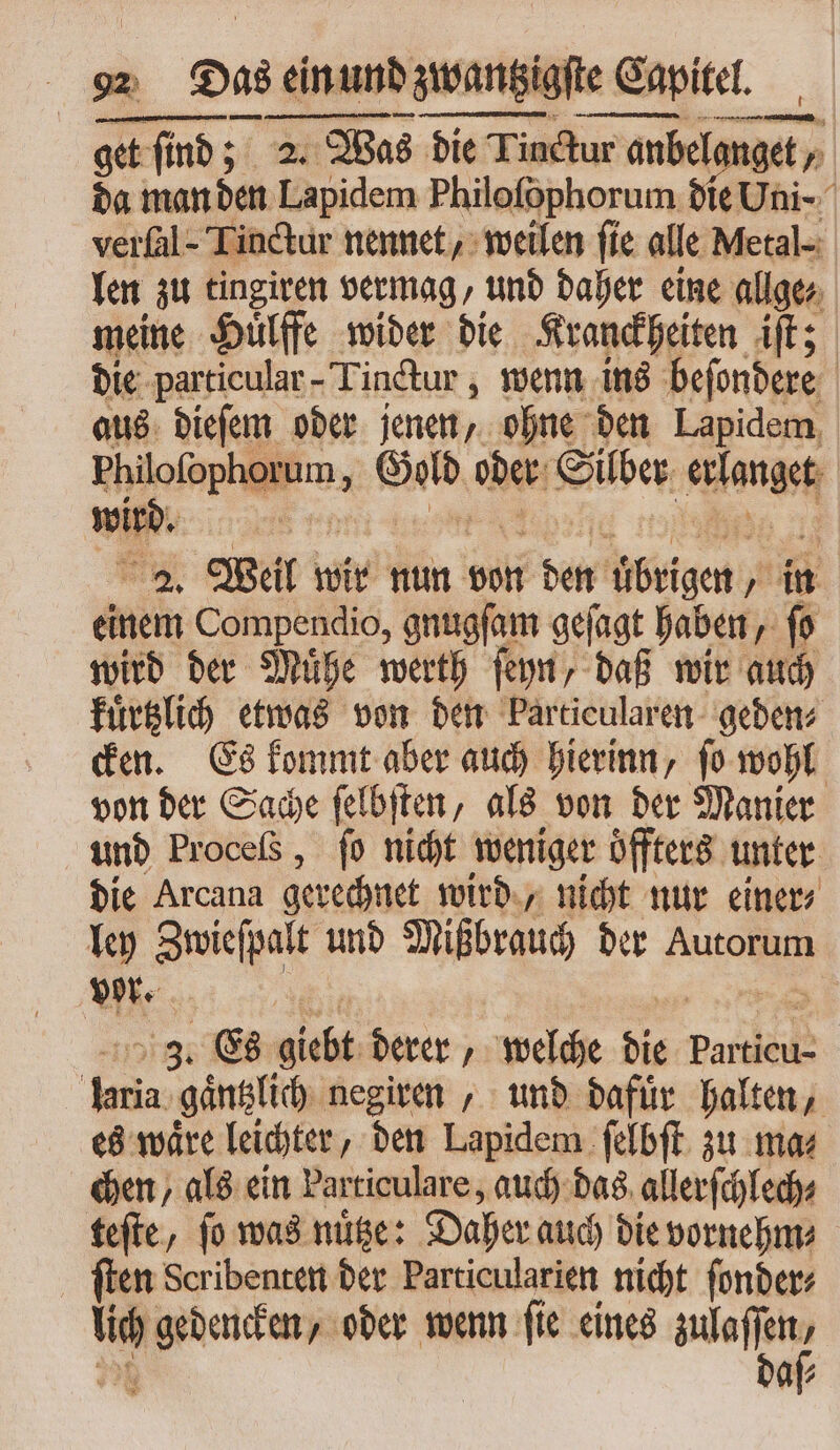 get ſind; 2. Was die Tinctur anbelanget, da man den Lapidem Philoſophorum die Uni- verfal - Tinctur nennet, weilen fie alle Metal- len zu tingiren vermag, und daher eine allge⸗ meine Huͤlffe wider die Kranckheiten iſt; die particular-Tinctur, wenn ins beſondere aus dieſem oder jenen, ohne den Lapidem Philofophorum , Gold oder Silber erlanget 2. Weil wir nun von den uͤbrigen, in einem Compendio, gnugſam geſagt haben, ſo wird der Muͤhe werth ſeyn, daß wir auch kuͤrtzlich etwas von den barticularen geden⸗ cken. Es kommt aber auch hierinn, ſo wohl von der Sache ſelbſten, als von der Manier und Proceß , fo nicht weniger oͤffters unter die Arcana gerechnet wird, nicht nur einer⸗ ley Zwieſpalt und Mißbrauch der Autorum vor. | 3 3. Es giebt derer, welche die Particu- laria gaͤntzlich negiren, und dafür halten, es waͤre leichter, den Lapidem ſelbſt zu ma⸗ chen, als ein Particulare, auch das allerſchlech⸗ teſte, ſo was nuͤtze: Daher auch die vornehm⸗ ſten Scribenten der Particularien nicht ſonder⸗ lich gedencken, oder wenn ſie eines mi 27] dafs