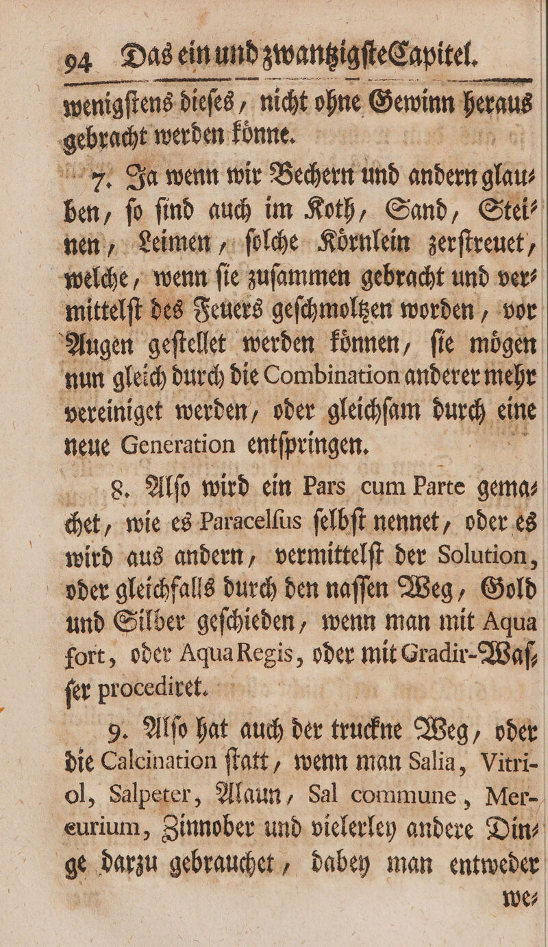 | wenigſtens 16 dieses, nicht ohne Gewinn beraus caes werden konne. 7. Ja wenn wir Bechern und P ben ie ſind auch im Koth, Sand, Stei⸗ nen, Leimen, ſolche Koͤrnlein zerſtreuet, welche, wenn fie zuſammen gebracht und ver’ mittelſt des Feuers geſchmoltzen worden, vor Augen geſtellet werden konnen, fie mögen nun gleich durch die Combination anderer mehr vereiniget werden, oder gleichſam durch eine neue Generation entſpringen. ; , 8. Alſo wird ein Pars cum Parte gema⸗ chet, wie es Paracelſus ſelbſt nennet / oder es wird aus andern, vermittelſt der Solution, oder gleichfalls durch den naſſen Weg, Gold und Silber geſchieden, wenn man mit Aqua fort, oder Aqua Regis, oder mit Gradir-IBaf, fer procediret. 9. Alto hat auch der tan Weg, oder die Calcination ſtatt, wenn man Salia, Vitri- ol, Salpeter, Alaun, Sal commune, Mer- eurium, Zinnober und vielerley andere Din⸗ ge darzu gebrauchet, dabey man entweder we⸗