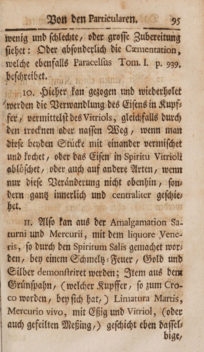 Von den Partieularei, TONS ONES 5 RS aive Pei i n wenig emer ſchlechte/ oder groſſe Zubereitung ſiehet: Oder abſonderlich die Cxmentation, welche . Paracelfüs Tom. I. p. 939. beſchreibet. : 405119. Hieher kan gangen dit T werden bie Verwandlung des Eiſens in Kupf⸗ fer „vermittelſt des Vitriols, gleichfalls durch den trocknen oder naſſen Weg, wenn man dieſe beyden Stucke mit einander vermiſchet und kochet, oder das Eiſen in Spiritu Vitrioli ablöſchet, oder auch auf andere Arten, wenn nur dieſe Veraͤnderung nicht obenhin, ſon⸗ Ls gant iterat und ‚cenftaliser UM et. | II. Alſo fan aus be ee Sa. turni und Mercurii, mit bem liquore Vene- . gis, fo durd) ben Spiritum Salis gemachet wor; den, bey einem Schmeltz⸗Feuer, Gold und Silber demonſtriret werden; Item aus dem Gruͤnſpahn, (welcher Kupffer, fo zum Cro- co worden, bey ſich hat,) Limatura Martis, Mercurio vivo, mit Eßig und Vitriol, (oder auch gefeilten Meßing,) soit eben gn» Ige/