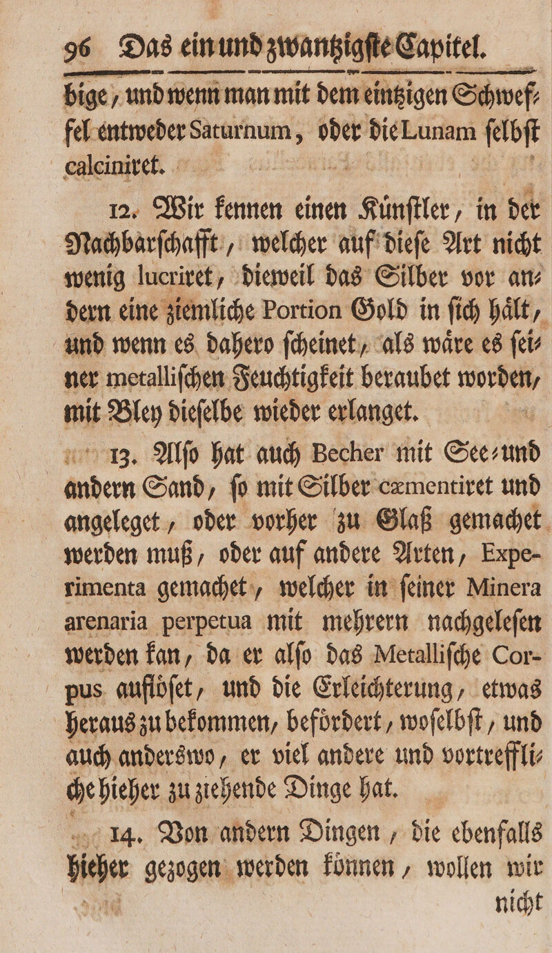 bige, und wenn m wenn man mit dem eintzigen Cám fel entweder Saturnum ; oder bie. Lunam ſelbſt calcinire. 12. Wir kennen einen pom ‚in der Nachbarſchafft „welcher auf dieſe Art nicht wenig lucriret, dieweil das Silber vor an⸗ dern eine ziemliche Portion Gold in fid) haͤlt, und wenn es dahero ſcheinet, als waͤre es ſei⸗ ner metalliſchen Feuchtigkeit beraubet worden, i Bley dieſelbe wieder erlanget. | 13. Alſo hat auch Becher mit See⸗ und | —— Sand, ſo mit Silber cæmentiret und werden muß, oder auf andere Arten, Expe- rimenta gemachet, welcher in feiner Minera arenaria perpetua mit mehrern nachgeleſen werden kan, da er alſo das Metalliſche Cor- pus auflöſet, und die Erleichterung, etwas heraus zu bekommen, befördert, woſelbſt, und auch anderswo, er viel andere und vortreffli⸗ che hieher zu ziehende Dinge hat. | 14. Von andern Dingen, bie ebenfalls hehe gezogen werden können, wollen wir | nicht
