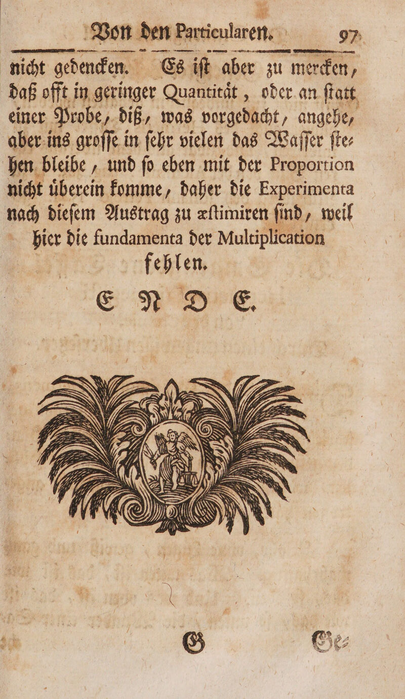 E nicht gedencken. Es ift aber zu mercken, daß offt in geringer Quantität „oder an ſtatt einer Probe, diß, was vorgedacht, angehe, aber ins groſſe in ſehr vielen das Waſſer fte hen bleibe, und ſo eben mit der Proportion nicht uͤberein komme, daher die Experimenta nach dieſem Austrag zu æſtimiren ſind, weil hier die fundamenta der Multiplication fehlen. ENDE