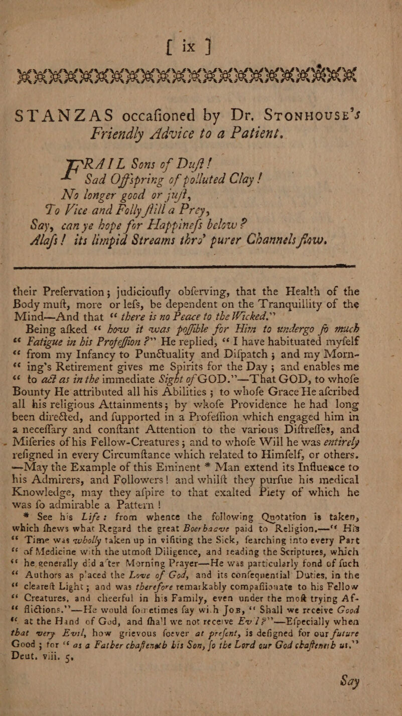 NR EREREREENERRER OT CE STANZAS occafioned by Dr. Sronnouse’s | Friendly Advice to a Patient. t Tete Sons of Duft! Sad Offspring of polluted Clay ! No longer good or jut, To Vice and Folly fill a Prey, Say, can ye hope for Happinefs below ? Alafi! its limpid Streams thr? purer Channels fow. their Prefervation ; judicioufly obferving, that the Health of the Body mutt, more or lefs, be dependent on the Tranquillity of the Mind—And that * there is no Peace to the Wicked.” Being afked * how it was pofible for Him to undergo fo much «* Fatigue in bis Profeffion ?” He replied, ‘¢ I have habituated myfelf ** from my Infancy to Punctuality and Difpatch ; and my Morn- *€ ing’s Retirement gives me Spirits for the Day ; and enables me S¢ to ad? as inthe immediate Sight of GOD.”—That GOD, to whofe Bounty He attributed all his Abilities ; to whofe Grace He afcribed all his religious Attainments; by wkofe Providence he had long been directed, and fupported in a Profeffion which engaged him in a neceffary and conftant Attention to the various Diftreffes, and ~ Miferies of his Fellow-Creatures ; and to whofe Will he was eztzrely refigned in every Circumftance which related to Himfelf, or others. —May the Example of this Eminent * Man extend its Influence to his Admirers, and Followers! and whilft they purfue his medical Knowledge, may they afpire to that exalted Piety of which he was fo admirable a Pattern ! * See his Life: from whence the following Quotation is taken, which fhews what Regard the great Boerbacve paid to Religion,.—‘* His ** Time was qwbolly taken up in vifiting the Sick, fearching into every Part s¢ af Medicine with the utmoft Diligence, and reading the Scriptures, which ** he generally did ater Morning Prayer—He was particularly fond of fuch ** Authors as p'aced the Lowe of God, and its confequential Duties, in the ‘* clearett Light; and was therefore remarkably compaflionate to his Fellow ‘* Creatures, and cheerful in his Family, even under the mof trying Af- € fli€tions.”—He would fometimes fay wi.h Jos, ‘* Shall we receive Good ¢ at the Hand of God, and fha'l we not receive Ev /?”’—Efpecially when that werp Evil, how grievous foever at prefent, is defigned for our future Good ; for “‘ as a Father chafenath bis Son, fo the Lord our God chaftenerb us.” ~ Deut. viii. 5. Say