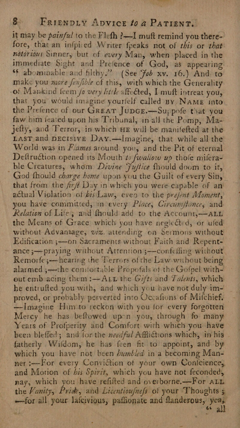 — set? 8 Frienpiy Apvice fo a Patient. it may be painful to the Flefh ?—I muft remind you there- fore, that an infpiied Writer fpeaks not of this or that notorious Sinner, but of every Man, when placed in the immediate Sight and Prefence of God, a8 appearing ¢ abominable: and filthy.” (See Fob xv. 16.) And. to make you more fenfible of this, with which the Generality of Mankind feem /o very irk affeGed, I muft intreat you, that you would imagine yourlelf called By, Name into the Prefence of our Great JupGE.—Su)pofe that you faw him ijeated upon his Tribunal, in all the Pomp, Ma- jefty, and Terror, in which uz will be manifefted at the LasT and Decisive Day.—Imagine, that while all the World was in Fames around you, and the Pit of eternal Deftruction opened its Mouth ¢7 fwallow up thole mifera- ble Creatures, whom Divine Fu/lice fhould doom to it, God fhould charge home upon you the Guilt of every Sin, that from the /ir# Day in which you were capable of an actual Violation of bis‘Law, even to the prejent Moment, you have committed, in every Place, Circum/ftance, and Relation of Life; and fhould add to the Account,—ALL the Means of Grace which you have negic&amp;ted, or uled without Advantage, wz. attending on Sermons without Edification ;——on Sacraments without Faith and Repent- ance ;—praying without Attention 3—confefling without, Remorfe ;—hearing the Terrors of the Law wuhout being alarmed ;—the coniortatle Propofals of the Gofpel with- out emboacing them :— ALE the Gifts and Talents, which he entrufted you with, and which you have not duly im- proved, or probably perverted into Occafions of Mitchief. —Imagine Him to reckon with you for every forgotten Mercy he has beflowed upen you, through fo many Years of Profperity and Comfort with which you have been bleffed; and for the needful AMichons which, in his . fatherly Wifdom, he has feen fit to appoint, and by which you have not been humbled ina becoming Man- ner :—For every Conviction of your own Conicience,, and Motion of bis Spirit, which you have not feconded, nay, which you have refifted and overborne.—For ALu. the Vanity, Prise, and Licentioufnefs of your ‘Thoughts 5 for all your lafcivious, paflionate and flanderous, ee 6% : ~