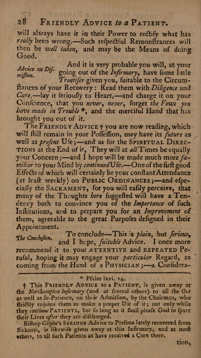 will always have it in their Power to reétify what has really been wrong.—Such refpeétful Remonftrances will Oe well taken, and may be the Means of doing ood. : . Advice on Dif- miffion. And it is very probable you will, at your going out of the /nfirmary, have fome little Treaties given you, fuitable to the Circum- ftances of your Recovery: Read them with Diligence and Care,—lay it ferioufly to Heart,—and charge it on your Confcience, that you never, never, forget the Vows you bave made in Trouble *, and the merciful Hand that has brought you out of it. | ‘The FrrgNDLY ADVICE + you are now reading, which will ftill remain in your Poffeffion, may have its future as _. well as prefent Ufe;—and as for the Sprrrruat DireEc- TIONs at the End of it, They will at @// Times be equally your Concern ;—and I hope will be made much more /a- miliar toyour Mind by continued Ufe.—One of the firft good Effects of which will certainly be your conftant Attendance (at leaft weekly) on PusLic ORDINANCES ;—and efpe- cially the SACRAMENT, for you will eafily perceive, that many of the Thoughts ere fuggefted will have a Ten- dency both to convince you of the Jmportance of fuch Inftitutions, and to prepare you for an Improvement of them, agreeable to the great Purpofes defigned in their Appointment. he ts . The Conchsfion. To conclude—This is plaiz, but /erious, | and I hope, /uitable Advice. I once more recommend it to. your ATTENTIVE and REPEATED Pe- | rufal, hoping it may engage your particular Regard, as ° coming from the Hand of a PHysic1an ;—a Confidera- - af * Pfalm Ixvi. 14. Behe + This Frisnpty ADVICE toa PATIENT, is given away at as well as In-Patients, on thetr Admiffion, by the Chairman, who ftriftly enjoins them to-make a proper Ufe of it; not only while they continue PATIENTS, but fo long as it fhall pleafe God to fpare their Lives after they. are difcharged. Bithop Gibjox's SeR10us Advice to Perfons lately recovered from Sicknels, is likewife given away at this Infirmary, and at moft- ethers, to all fuch Patients as have received a Cure there. 3 tion,