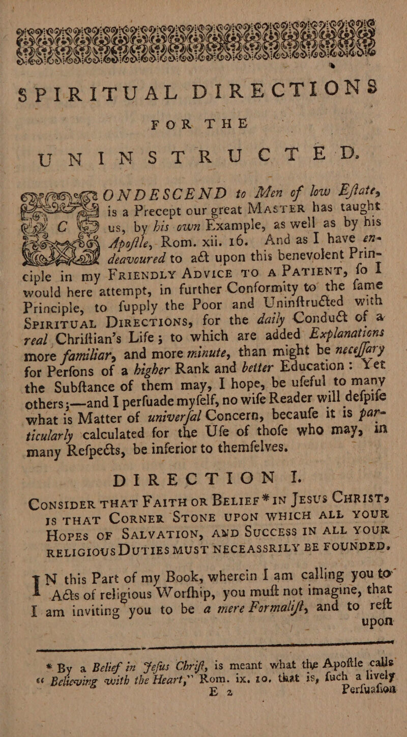 eee SPIRITUAL DIRECTIONS FOR THE : ; | UN UN'S FAR eo. FB st ONDESCEND to Men of low Eftates pe is a Precept our great Master has taught. G9 us, by bis own Example, as well as by his G\ Apo/ile, Rom. xii. 10. And as I have en- G Y deavoured to a&amp; upon this benevolent Prin- ciple in my FRIENDLY ADVICE TO A Patient, fo I would here attempt, in further Conformity to the fame Principle, to fupply the Poor and Uninftruéted with SprriTUAL DiRECTIONS, for the daily Condu&amp; of a real Chriftian’s Life ; to which are added Explanations more familiar, and more minute, than might be neceffary for Perfons of a higher Rank and better Education : Yet the Subftance of them may, I hope, be ufeful to many others ;—and I perfuade myfelf, no wife Reader will defpife ‘what is Matter of univer/al Concern, becaufe it is par- ticularly calculated for the Ufe of thofe who may, in many Refpects, be inferior to themfelves. : DIRECTION I. ConsIpER THAT FAITH oR BeLier *1N JESUS CHRIST» Is THAT CORNER STONE UPON WHICH ALL YOUR Hopes oF SALVATION, AND SUCCESS IN ALL YOUR - RELIGIOUS DUTIES MUST NECEASSRILY BE FOUNDED, [NX this Part of my Book, wherein I am calling you to” Adts of religious Worfhip, you muft not imagine, that _ I am inviting you to be @ mere Formalifi, and to reft upon ee LC SCL LIOTTA, * By a Belief in Fefus Chrift, is meant what the Apoftle calls’ s‘ Beheving with the Heart,” Rom. 1x. 19. that is, fuch a lively