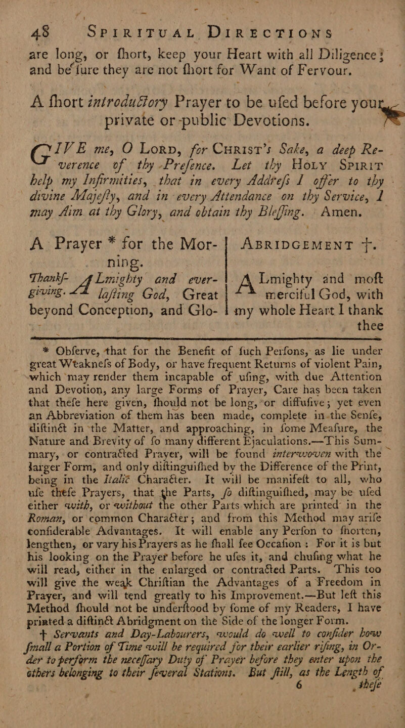 eS _ 48 SprritvaL Directions are long, or fhort, keep your Heart with all Diligence} | and beiure they are not fhort for Want of Fervour. . A thort introduGory Prayer to be ufed before you private or -public Devotions. te Gire me, O Lorn, for Curist’s Sake, a deep Re- verence of thy -Prefence. Let thy Hoty Spirit belp my Infirmities, that in every Addrefs I offer to thy - divine Majefty, and in every Attendance on thy Service, 1 may fim. at thy Glory, and ebtain thy Bleffing. Amen. A Prayer * for the Mor- | ABRIDGEMENT Tf. . ning. : Thankl- ALmighty and ever- A Lmighty and moft RevINg - lafiing God, Great merciful God, with beyond Conception, and Glo- 1 my whole Heart I thank : | , thee * Obferve, that for the Benefit of fuch Perfons, as lie under great Weaknels of Body, or have frequent Returns of violent Pain, which ‘may render them incapable of ufing, with due Attention and Devotion, any large Forms of Prayer, Care has been taken that thefe here given, fhould not be long,°or diffufive; yet even an Abbreviation of them has been made, complete in.the Senfe, diftinét in the Matter, and approaching, in fome Meafure, the Nature and Brevity of fo many different Ejaculations—This Sum- _ mary, or contracted Prayer, will be found zvterwoven with the Jarger Form, and only diftinguifhed by the Difference of the Print, being in the éalé Charaéter. It will be manifeft to all, who ufe thefe Prayers, that the Parts, /o diftinguifhed, may be ufed either wth, or without the other Parts which are printed in the Roman, or common Charaéter; and from this Method may arife confiderable Advantages. It will enable any Perfon to fhorten, Jengthen, or vary his Prayers as he fhall fee Occafion: For it is but his looking on the Prayer before he ufes it, and chufing what he will read, either in the enlarged or contraéted Parts. This too will give the weak Chriftian the Advantages of a Freedom in Prayer, and will tend greatly to his Improvement.—But left this Method fhould not be underftood by fome of my Readers, I have priated.a diftingét Abridgment on the Side of the longer Form. + Servants and Day-Labourers, would do well to confider how fall a Portion of Time will be required for their earlier rifng, in Or- der to perform the neceffary Duty of Prayer before they enter upon the sthers belonging io their feveral Stations. But fill, as the risa o 4 , Fhefe