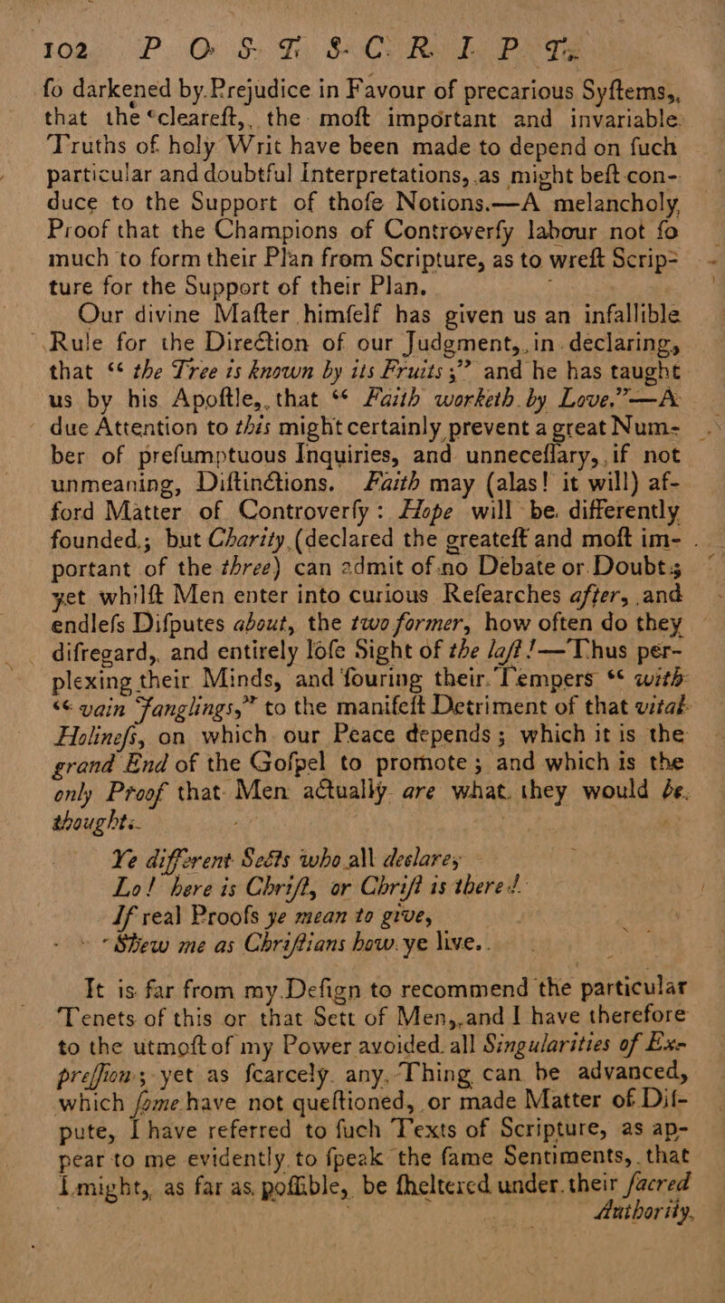 Toa, P.O ST SCO Ry he Bea fo darkened by Prejudice in Favour of precarious Syftems,, that the ‘cleareft,, the moft important and invariable Truths of haly Writ have been made to depend on fuch particular and doubtful Interpretations, as might beft con-. duce to the Support of thofe Notions.—A melancholy Proof that the Champions of Controverfy labour not fo much to form their Plan frem Scripture, as to wreft Scrip= ture for the Support of their Plan. ; Our divine Mafter himfelf has given us an infallible Rule for the Direction of our Judgment,, in. declaring, that ‘‘ the Tree is known by its Fruits ;” and he has taught us by his Apoftle,. that ‘ Faith worketh by Love,” —A - due Attention to zis might certainly prevent agreat Num-_ . ber of prefumptuous Inquiries, and unneceflary,.if not unmeaning, Diftinétions. Faith may (alas! it will) af- ford Matter of Controverfy: Hope will be. differently founded.; but Charity (declared the greateft and moft im- . portant of the three) can 2dmit of.no Debate or Doubts © yet whilft Men enter into curious Refearches after,.and endlefs Difputes about, the two former, how often do they — plexing their Minds, and fouring their.’ Tempers ** with: ‘¢ vain Fanglings,” to the manifeft Detriment of that vital Holinefs, on which our Peace depends; which it is the grand End of the Gofpel to promote ; and which is the only Proof that- Men actually are what. they would é¢. thoughts. Hes Ye different Seéts who al declare, Lo! bere is Chrift, or Chrift is there! If real Proofs ye mean to give, » * Stew me as Chriftians how.ye live. . It is far from my.Defign to recommend the particular Tenets of this or that Sett of Men,,and I have therefore to the utmoft of my Power avoided all Singularities of Ex- preffion; yet as fcarcely. any,Thing can be advanced, which /ome have not queltioned, or made Matter of Dif- pute, Ihave referred to fuch Texts of Scripture, as ap- pear to me evidently. to fpeak the fame Sentiments, . that might, as far as. pofible, be fheltered under. their facred ) | a Authority,