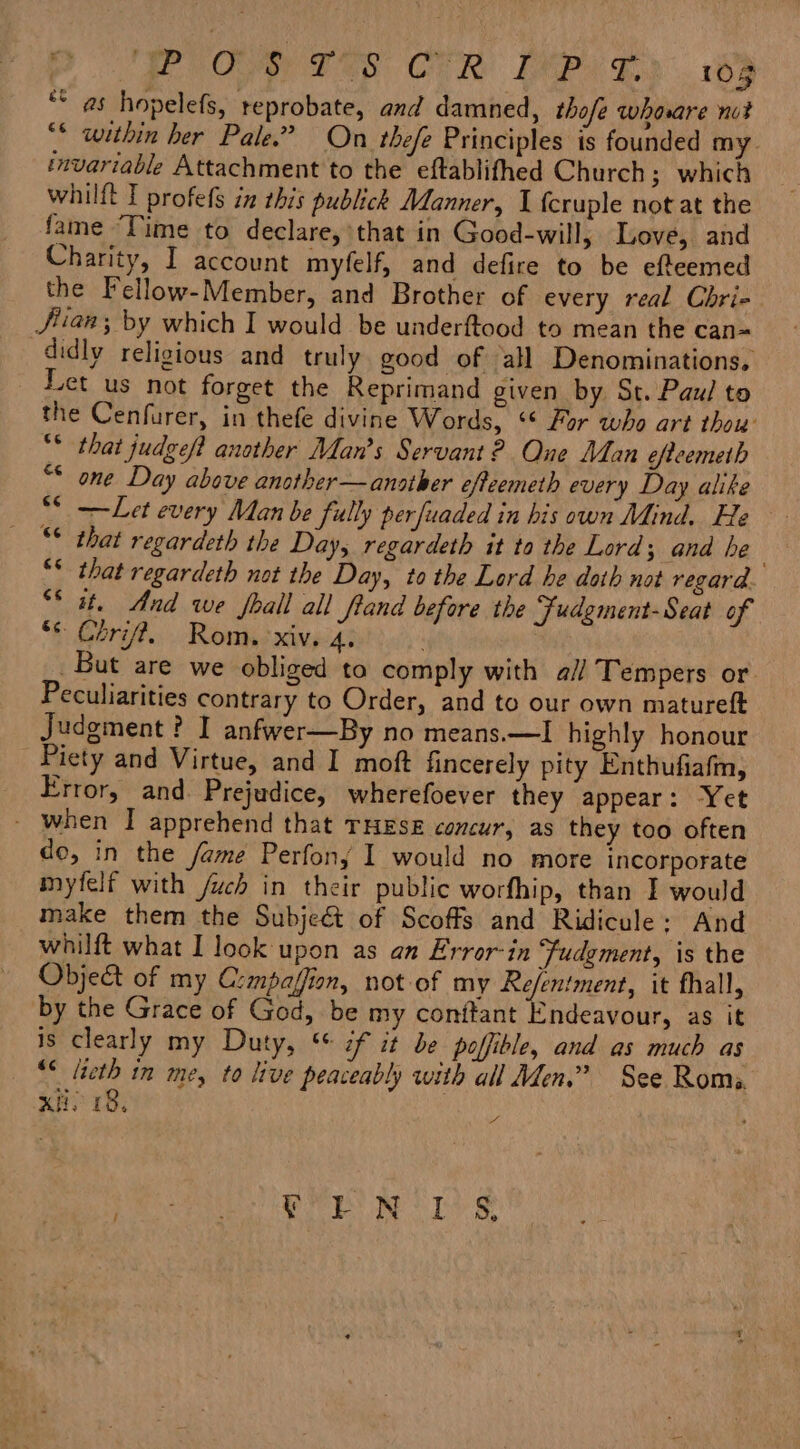 DP Oe Ten CR IMP) e189 ** as hopelefs, reprobate, and damned, thofe whore nut “© within her Pale.” On thefe Principles is founded my. invariable Attachment to the eftablifhed Church; which whilft I profefs in this publick Manner, I {cruple not at the fame ‘Time to declare, that in Good-will, Love, and Charity, I account myfelf, and defire to be efteemed the Fellow-Member, and Brother of every real Chri- Jian; by which I would be underftood to mean the can= didly religious and truly good of all Denominations, Let us not forget the Reprimand given by St. Paul to the Cenfurer, in thefe divine Words, ‘* For who art thou’ ** that judgeft another Man’s Servant? One Man efteemeth “* one Day above another —another efteemeth every Day alike ** —Let every Man be fully perfuaded in his own Mind. He that regardeth the Day, regardeth it to the Lord 3 and he “* that regardeth not the Day, to the Lord he doth not regard “it. And we shall all fland before the Fudgment-Seat of “© Chri. Rom. xiv. 4. . But are we obliged to comply with a// Tempers or. Peculiarities contrary to Order, and to our own matureft Judgment? I anfwer—By no means.—I highly honour Piety and Virtue, and I moft fincerely pity Enthufiafm, Error, and. Prejudice, wherefoever they appear: Yet - when I apprehend that THESE concur, as they too often do, in the fame Perfony I would no more incorporate myfelf with /uch in their public worfhip, than I would make them the Subjeét of Scoffs and Ridicule: And whilft what I look upon as an Error-in Fudement, is the Object of my Crmpaffion, not of my Re/entment, it fhall, by the Grace of God, be my conftant Endeavour, as it is clearly my Duty, “ if it be poffible, and as much as “¢ lieth n me, to live peaceably with all Men.” See Roms. xi. 18, | of PE pO fe TT)