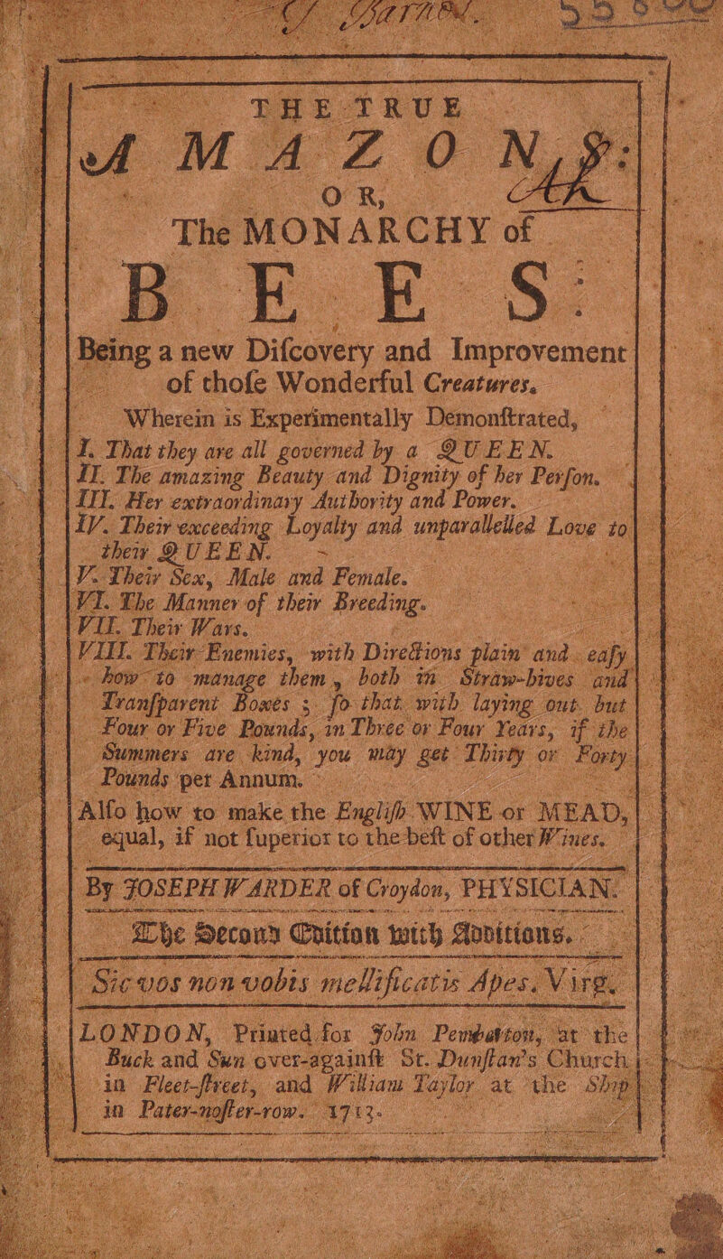 The MONARCHY of oe Se of thofe Wonderful Creatures. | Wherein is Experimentally Demonftrated, a r hat they are all governed by a QUEEN, |, Her extraordinary Auibority and Power, | iy, Their exceeding boa and sied Love to _ thew QUEEN. V Their Sex, Male ee Female. /T. Ebe Manner of their Breeding. IT. Their Wars. r ig with Diredions Siain’ and. age them, both in Straw-bive: arent Bowes 5. pp that. with. laying | tf, ‘or Five Pounds, in Three 0; Pour Years, o 5 ; are kind, oe ay ae aed or ~ Pounds ‘pet Annum, © te : ) how to make the ‘Bagh WINE &lt; or M EAD , ual, af Not Se to the: deft of other lows ie i St. ae Chu ty and Wikian Taylor at ‘the: 4s