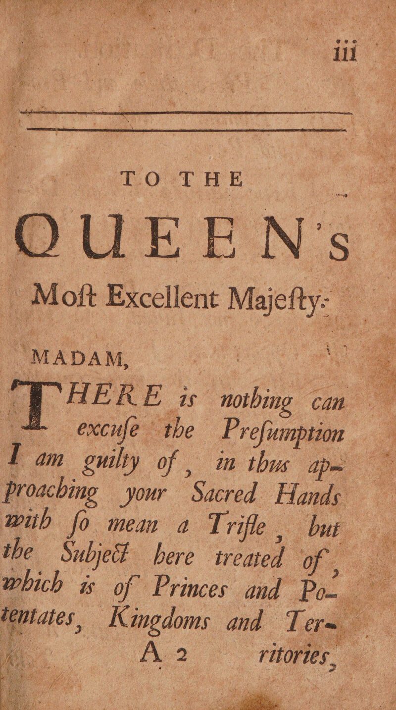 TO THE “Mon Excellent Majty: “MapaM, Et o THER Bis Nie a oe os excufe © the r refumption an I oe guilty of , im thus apes with fo mean a Trifle. but 4 : oe which is of Princes iid Fong tentates, Kingdoms and Ter Pie