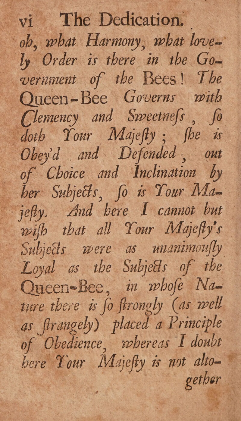 ob, what Harmony, what love~ ly Order is there in the Gom vernment of the Bees! The ~ Queen-Bee Governs with — Clemency and Swmeeinefs , fo doth Your Majefly; foe ws — Obeyd and. Defended, ont — of Choice and ‘Inchmation by — jefy. And bere I cannot but ~ wih that all Your Mayefty's Subjects. were as uuanimonfly ‘Loyal as the Subjetls of the. ~.QueeneBee, im whofe Na- ture there 1 fo flrongly (as well as firangely) placed a Principle of Obedience, whereas I doubt bere Your Majefty js not altom © eS bs er gether so