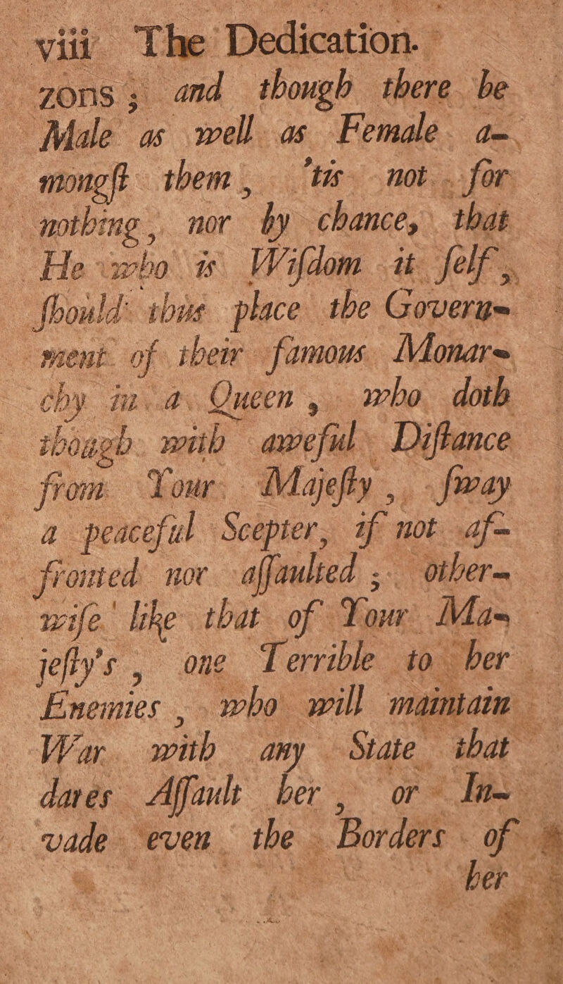 --70n8 ; and though there. be Male as well as Female a- mong them, ts not. for nothing, nor by chance, ‘that He eho is Wifdom it: alee fhould: sbas place tbe Goveru= ment. of their famous. Monar= hb by. fn .a. Queen , who doth rboagh. with aweful Diftance from Your, Majefty ,. fway — a peaceful Scepter, if not af= fronted nor affaulted ;- other= wife ke that of Your: Mas jefty’s , one Terrible to her &amp; Eneinies , who will maintain War. wah any State ‘that ae dares Affault ber, or ae vade- “even the Borders of. 4 ra her ae an ks ay ee se