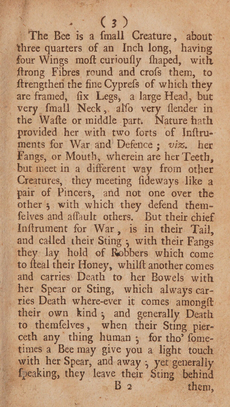 4 ' 'The Bee is a {mall Creature, ‘about’ are framed, fix Legs, a large Head, but provided her with two forts of Inftru- Fangs, or Mouth, wherein are her Teeth, pair of Pincers, and not one over the felves and affaulr others. But their chief hy ee