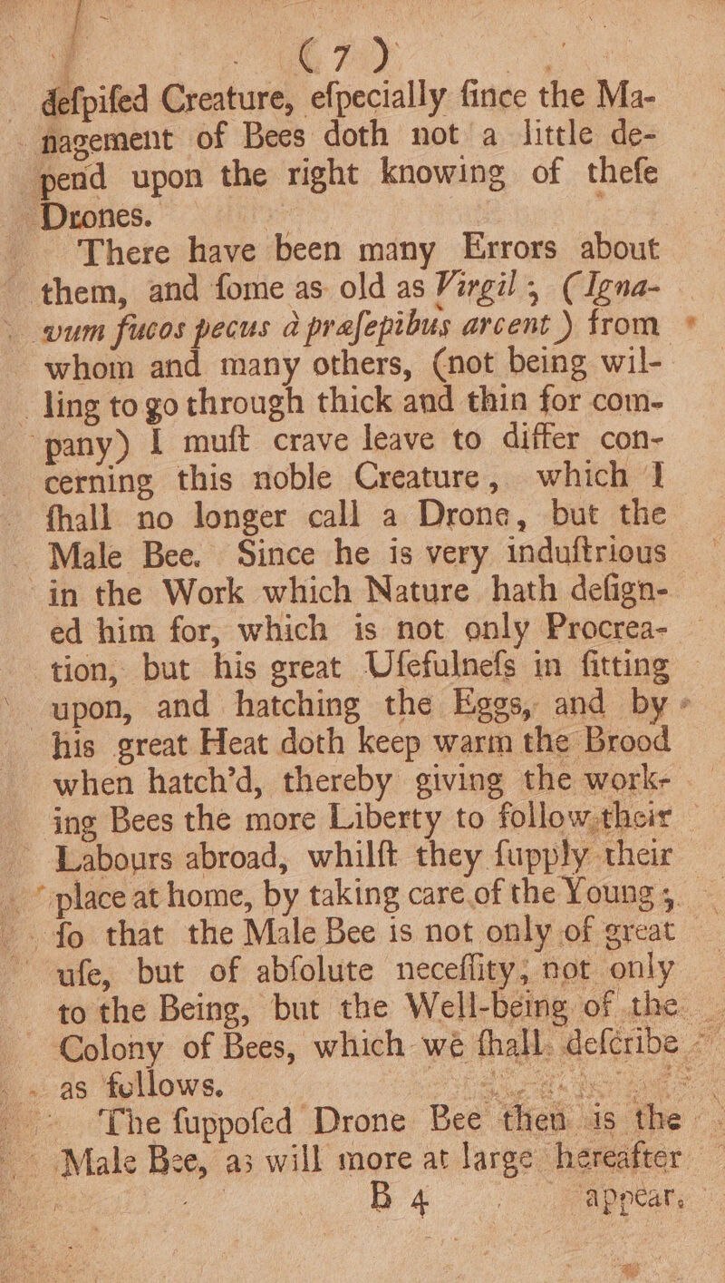 :) ee My Pay ae - defpifed Creature, efpecially fince the Ma- -nagement of Bees doth not a little de- pend upon the right knowing of thefe Drones. i There have been many Errors about wum fucos pecus a prafepibus arcent) from whom and many others, (not being wil- _ ling to go through thick and thin for com- pany) I muft crave leave to differ con- cerning this noble Creature, which | fhall no longer call a Drone, but the _ Male Bee. Since he is very induftrious in the Work which Nature hath defign- tion, but his great Ufefulnefs in fitting © upon, and hatching the Eggs, and by » his great Heat doth keep warm the Brood when hatch’d, thereby giving the work- — ing Bees the more Liberty to follow their — Labours abroad, whilft they fupply their _ fo that the Male Bee is not only of great ~ ufe, but of abfolute neceffity, nor only to the Being, but the Well-being of the _ Colony of Bees, which we thall. deferibe — _. as fellows. _ ese i Nese _» ‘The fuppofed Drone Bee then is the - Male Bee, a3 will more at large heeafece. a ae eee B eee Fontan, : “6 ;