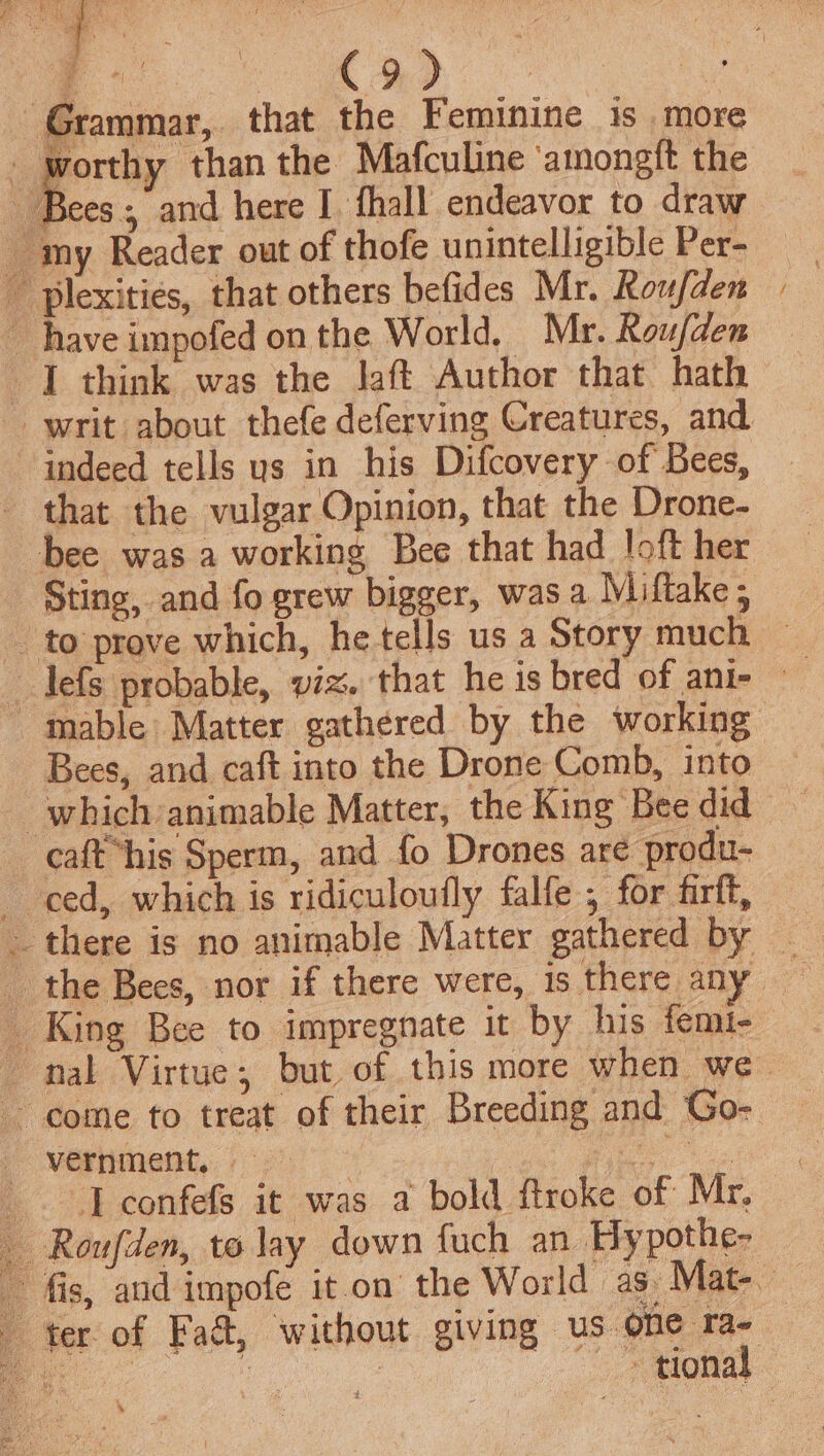 Grammar, that the Feminine is more worthy than the Mafculine ‘amongft the ae and here I. fhall endeavor to draw _ my Reader out of thofe unintelligible Per-  plexities, that others befides Mr. Roufden have impofed on the World, Mr. Roufden I think was the laft Author that hath indeed tells us in his Difcovery of Bees, that the vulgar Opinion, that the Drone- bee was a working Bee that had loft her Sting, and fo grew bigger, was a Miftake 5 Bees, and caft into the Drone Comb, into _ which animable Matter, the King Bee did caft “his Sperm, and fo Drones are produ- ced, which is ridiculoufly falfe , for firft, . King Bee to impregnate it by his femi- come to treat of their Breeding and Go- i verniment.. 12) ee J confefs it was a bold ftroke of Mr, Roufden, to lay down fuch an Hypothe- be = ter of Faét, without giving us one ra- \