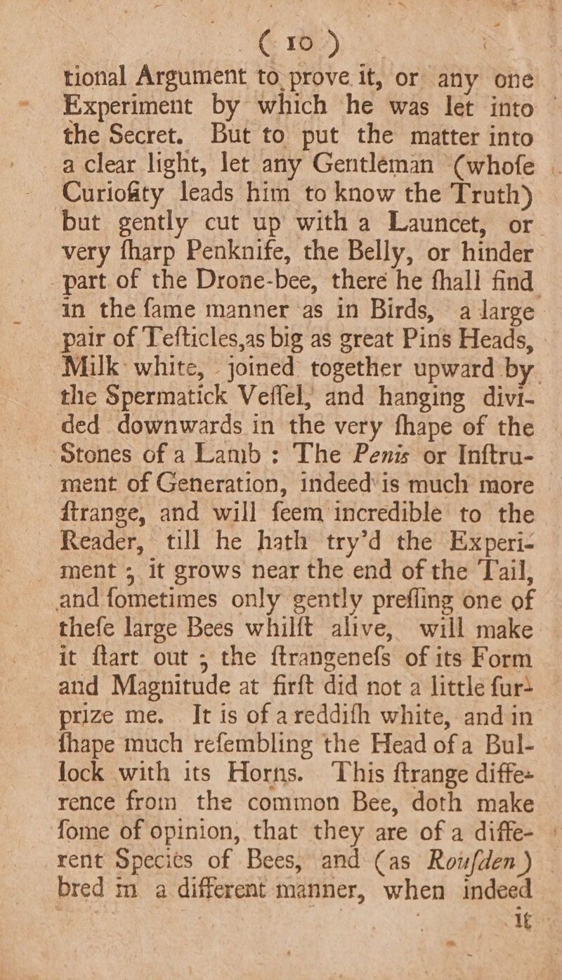 | es a tional Argument to prove it, or any one the Secret. But to put the matter into Curiosity leads him to know the Truth) but gently cut up with a Launcet, or very fharp Penknife, the Belly, or hinder in the fame manner as in Birds, a darge pair of Tefticles,as big as great Pins Heads, the Spermatick Veflel; and hanging divi- ded downwards in the very fhape of the ‘Stones of a Lamb : The Penis or Inftru- dirange, and will feem incredible to the Reader, till he hath try’d the Experi- _ ment 5 It grows near the end of the Tail, and fometimes only gently prefling one of thefe large Bees whilft alive, will make it ftart out ; the ftrangenefs of its Form and Magnitude at firft did not a little fur+ prize me. It is of areddith white, and in lock with its Horns. This ftrange diffe- rence from the common Bee, doth make fome of opinion, that they are of a diffe- bred m a different manner, when indeed re