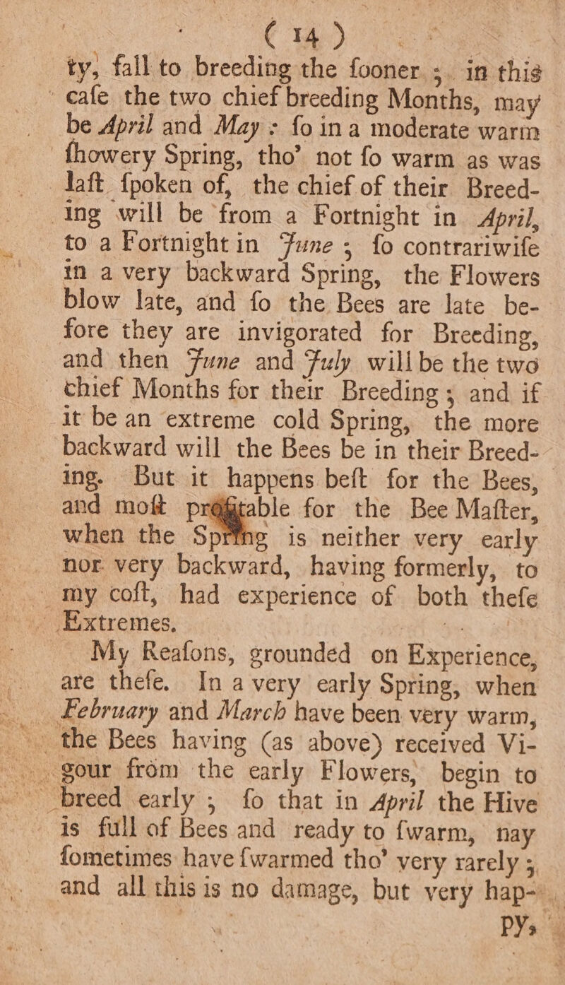 | | CW Pe =) ty, fall to breeding the fooner ;. in this ' eafe the two chief breeding Months, may be April and May : fo ina moderate warin fhowery Spring, tho’ not fo warm as was daft {poken of, the chief of their Breed- Ing will be from a Fortnight in April, to a Fortnight in Fune; fo contrariwife in a very backward Spring, the Flowers blow late, and fo the Bees are late be- fore they are invigorated for Breeding, and then Fune and Fuly willbe the two _ thief Months for their Breeding ; and if it be an extreme cold Spring, the more backward will the Bees be in their Breed-- ing. But it happens beft for the Bees, and moft pr@@table for the Bee Matter, when the Spring is neither very early nor. very backward, having formerly, to - my coft, had experience of both thefe Extremes. Hee: iS _ My Reafons, grounded on Experience, are thefe. In avery early Spring, when __ february and March have been very warm, _ the Bees having (as above) received Vi- - gour from the early Flowers, begin to - breed early ; fo that in April the Hive is full of Bees and ready to {warm, nay fometimes have {warmed tho’ very rarely 5, _ and all thisis no damage, but very hap- PY.