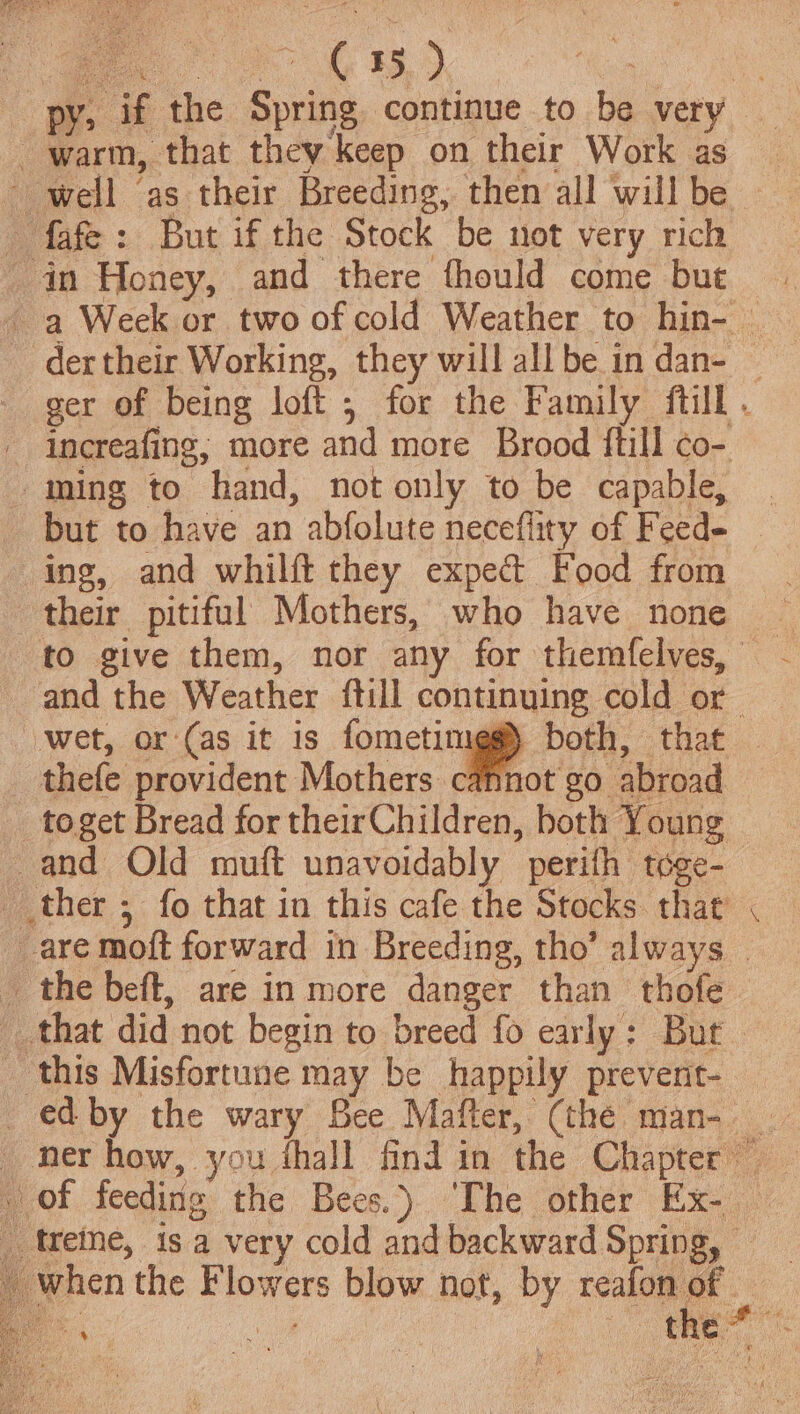 oe) ron py, if the Spring continue to be very warm, that they keep on their Work as well ‘as their Breeding, then all will be | fafe: But if the Stock be not very rich in Honey, and there fhould come but - --a Week or two of cold Weather to hin- dertheir Working, they will all be in dan- — ger of being loft ; for the Family {till . increafing; more and more Brood {till co- ming to hand, not only to be capable, — but to have an abfolute neceflity of Feed- ~ ing, and whilft they expedt Food from. their pitiful Mothers, who have none ~ to give them, nor any for themfelves, - and the Weather ftill continuing cold or wet, or ‘(as it is fometimeg) both, that — _ thefe provident Mothers cannot go abroad _toget Bread for theirChildren, both Young -and Old muft unavoidably perifh toge- ther ; fo that in this cafe the Stocks that are moft forward in Breeding, tho’ always _ the beft, are in more danger than thofe that did not begin to breed fo early: But this Misfortune may be happily prevent- — _edby the wary See Mafter, (thé man- _ ner how, you thall find in the Chapter” . of feeding the Bees.) ‘The other Ex- — _ treme, 1s a very cold and backward Spring, when the Flowers blow not, by aa 3 - Los a | ais: x