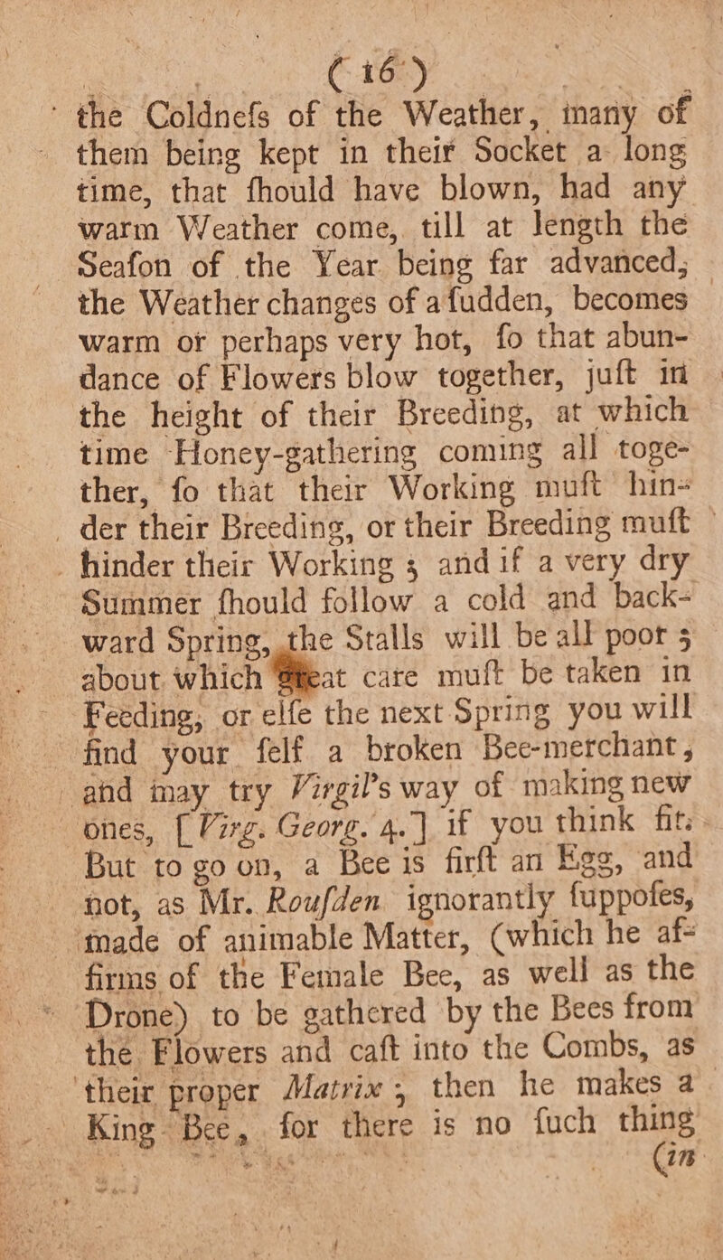 fe ‘ ( 16°) ee ‘the Coldnefs of the Weather, many of them being kept in their Socket a long time, that fhould have blown, had any warm Weather come, till at Jength the Seafon of the Year being far advanced, the Weather changes of afudden, becomes — warm of perhaps very hot, fo that abun- dance of Flowers blow together, juft im the height of their Breeding, at which time Honey-gathering coming all toge- ther, fo that their Working muft hin- _ der their Breeding, or their Breeding muft - -hiinder their Working 5 andif a very dry Summer fhould follow a cold and back- ward Spring, the Stalls will be all poor 5 about. which Seat care muft be taken in Feeding, or elfe the next Spring you will ones, [ Virg. Georg. 4.] if you think fits » But to goon, a Bee is firft an Egg, and not, as Mr. Roufden ignorantly fuppofes, made of animable Matter, (which he af- firms of the Female Bee, as well as the the Flowers and caft into the Combs, as ‘their proper Matrix, then he makes a King Bee, for there is no fuch thing we iw a