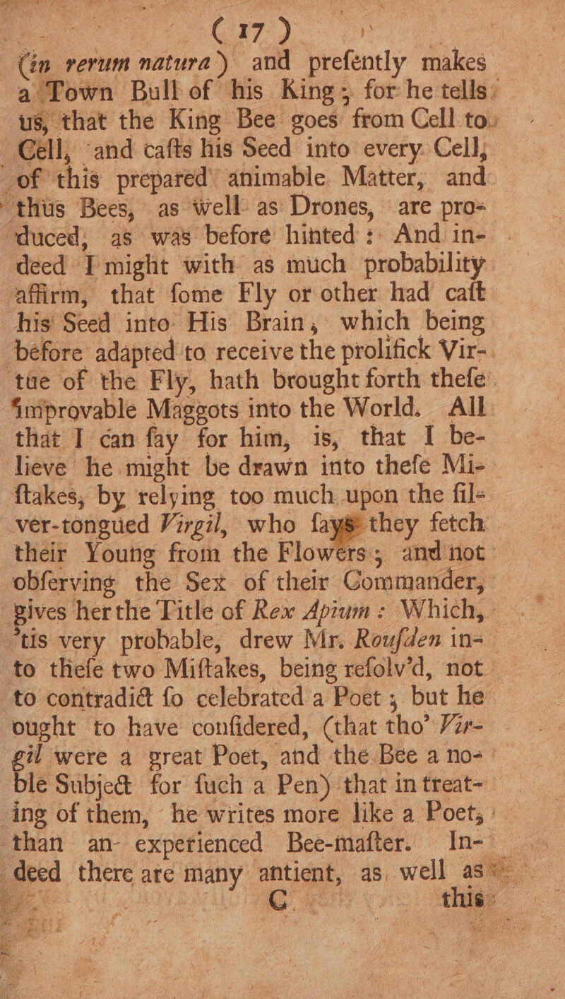 (én rerum natura) and prefently makes a Town Bull of his King; for he tells: us, that the King Bee goes from Cell to: Gell, ‘and cafts his Seed into every. Cell, _of this prepared’ animable Matter, and: thus Bees, as well as Drones, are pro= ‘duced, as was before hinted: And in- | ‘deed I might with as much probability affirm, that fome Fly or other had caft his’ Seed into His Brain, which being before adapted to receive the prolifick Vir-. ‘tae of the Fly, hath brought forth thefe’ Smprovable Maggots into the World. All that I can fay for him, is, that I be- lieve he might be drawn into thefe Mi- flakes, by relying too much upon the fils ver-tongued Virgil, who fayg they fetch their Young from the Flowers and not obferving the Sex of their Commander, _ gives herthe Title of Rex Apium: Which, . “tis very probable, drew Mr. Roufden in-_ to thefe two Miftakes, being refolv’d, not to contradi@ fo celebrated a Poet , but he ought to have confidered, (that tho’ /zr- gil were a great Poet, and the Bee a no+ ble Subje@ for fuch a Pen) that in treat-— ing of them, he writes more like a Poet; : than an- experienced Bee-mafter. In- deed ‘there are Many antient, as. well ase he Be C0 CIO mare Ge a Bad ee ‘ . ww @ a4 i : ‘ { d antes. es 5 Spanien Mian ace 2 ¥ ara Na a ’ Chee eh , SE Angee Raed =f We errs