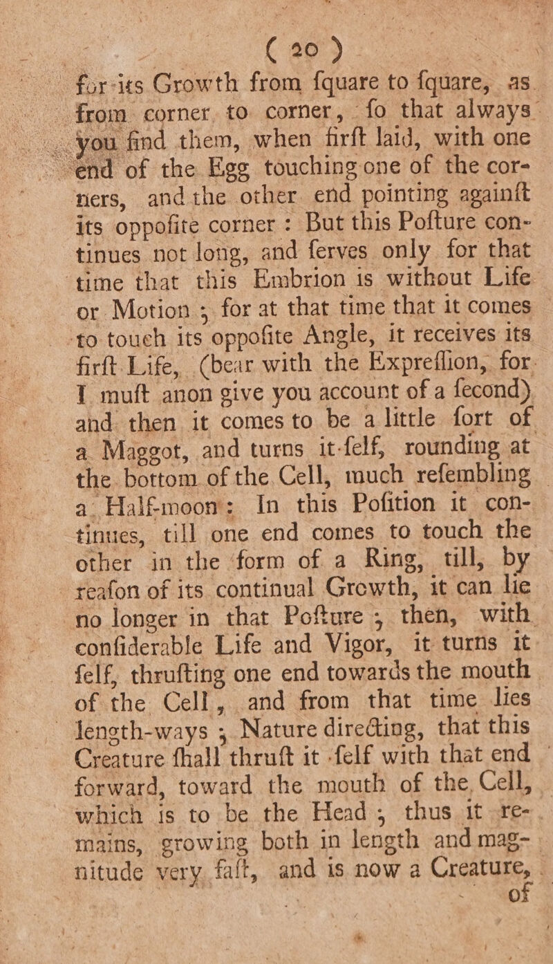 -for-its Growth from fquare to {quare, as_ _ from corner, to corner, | fo that always you find them, when firft laid, with one ners, andthe other end pointing againit its oppofite corner : But this Pofture con- tinues not long, and ferves only for that ‘time that this Embrion is without Life or Motion ; for at that time that it comes to touch its oppofite Angle, it receives its firft- Life, (bear with the Expreflion, for. 1 muft anon give you account of a fecond) and then it comes to be alittle fort of a Maggot, and turns it-felf, rounding at the bottom of the Cell, much refembling — a Halfmoon: In this Pofition it con- tinues, till one end comes to touch the other in the form of a Ring, till, by -reafon of its continual Grewth, it can lie no longer in that Pofture , then, with confiderable Life and Vigor, it turns it. felf, thrufting one end towards the mouth of the Cell, and from that time lies ~ Jength-ways , Nature directing, that this Creature fhall thruft it felf with that end — forward, toward the mouth of the, Cell, which is to be the Head, thus it re-. mains, growing both in length and mag- | nitude very faft, and is now a Coetaiie a a