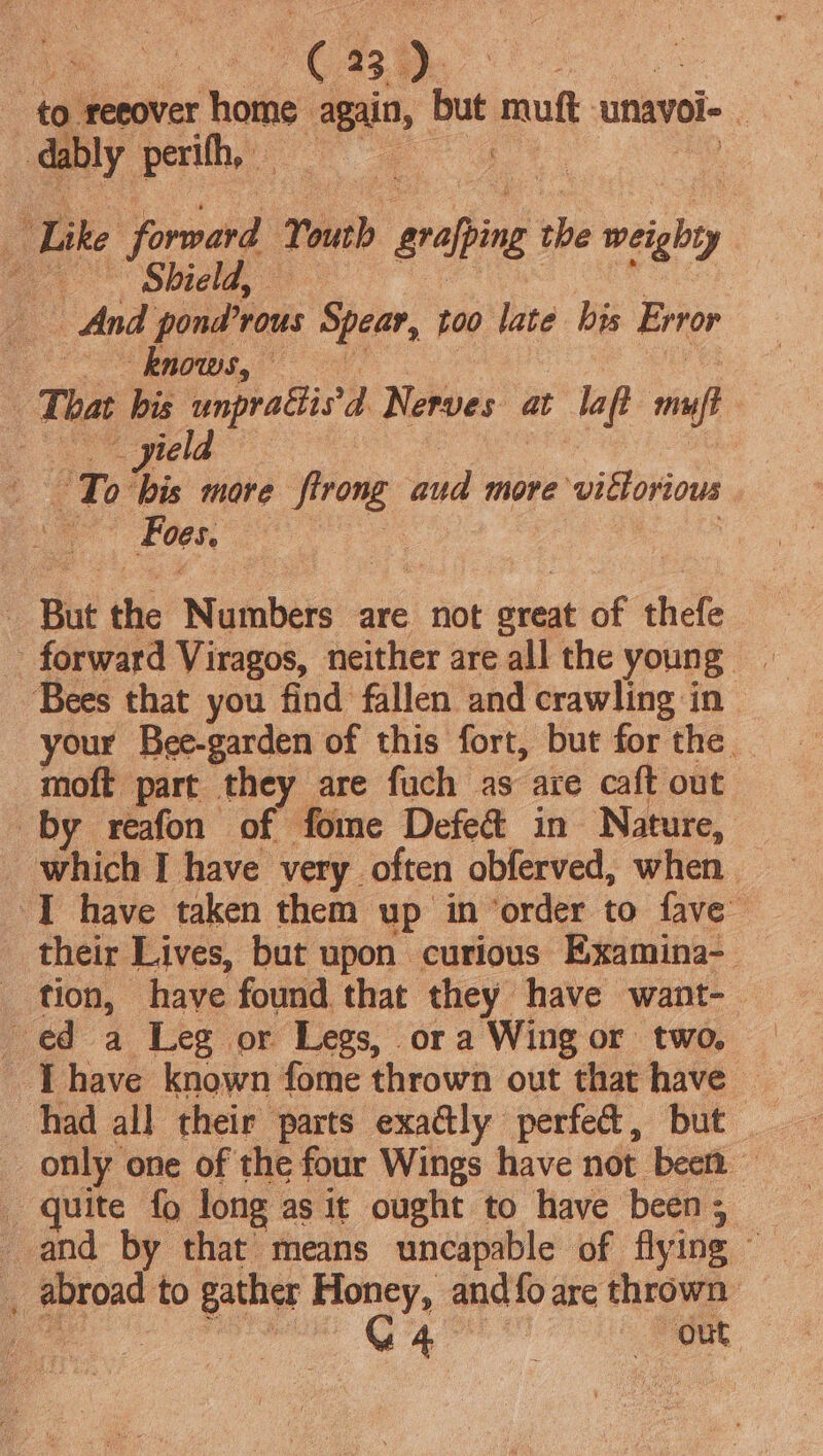 to reeover home again, but muft unavoi- . re Like forward Youth grafping the weighty ee Shie ay | And pond’rous Spear, too late bis Error Oe Balog eel, | | That bis unpradis’d Nerves at laft muft To bis more firong aud more victorious A Foes de - But the Numbers are not great of thefe Bees that you find fallen and crawling in your Bee-garden of this fort, but for the. _moft part they are fuch as are caft out by reafon of fome Defect in Nature, — which I have very often obferved, when. IT have taken them up in ‘order to fave their Lives, but upon curious Examina- _ tion, have found that they have want- ed a Leg or Legs, or a Wing or two, _Thave known fome thrown out that have — had all their parts exa@ly perfed&amp;, but only one of the four Wings have not been — quite fo long as it ought to have been; and by that means uncapable of flying © _ abroad to gather Honey, and{oare thrown a eee Qa out