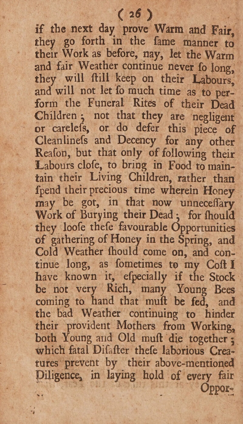 they go forth in the fame manner to they. will ftill keep on their Labours, and will not let fo much time as to per- form the Funeral Rités of their Dead - Children; not that they are negligent or carelefs, or do defer this piece of ~Cleanlinefs and Decency for any other ~ Reafon, but that only of following their Labours clofe, to bring in Food to main- tain their Living Children, rather than and fair Weather continue never fo Jong, - ~ Work of Burying their Dead; for fhould they loofe thefe favourable Opportunities of gathering of Honey in the Spring, and Cold Weather fhould come on, and con- tinue long, as fometimes to my Coft I have known it, efpecially if the Stock: be not very Rich, many Young Bees ~ coming to hand that muft be fed, and the bad Weather continuing to hinder their provident Mothers from Working, both Young and Old muft die together ; which fatal Difafter thefe laborious Crea- tures prevent by their above-mentioned Diligence, in laying hold of every fair a Ce eee, ee ea “Y