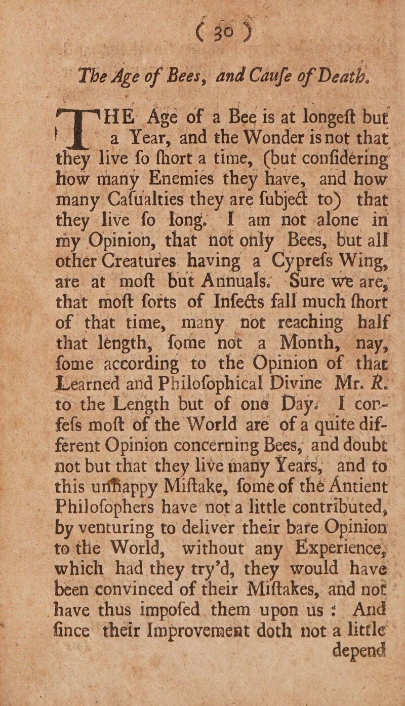 a The Age of Bees, and Caufe of Death, 3 WHHE Age of a Bee is at longeft but | § a Year, and the Wonder isnot that they live fo fhort a time, (but confidering _ how many Enemies they have, and how many Cafualties they are fubject to) that they live fo long: I am not alone in my Opinion, that not only Bees, but all other Creatures having a Cyprefs Wing, are at moft but Annuals. -Sure we are, that moft forts of Infects fall much fhort of that time, many not reaching half that length, fome not a Month, nay, fome according to the Opinion of that Learned and Philofophical Divine Mr. R. to the Length but of one Day. I cor- fefs moft of the World are of a quite dif- ferent Opinion concerning Bees; and doubt not but that they live many Years, and to this urffiappy Miftake, fome of thé Antient » . Philofophers have not a little contributed, by venturing to deliver their bare Opinion tothe World, without any Experience; which had they try’d, they would have ' been convinced of their Miftakes, and not. have thus impofed them upon us: And fince their Improvement doth not a little ; depend