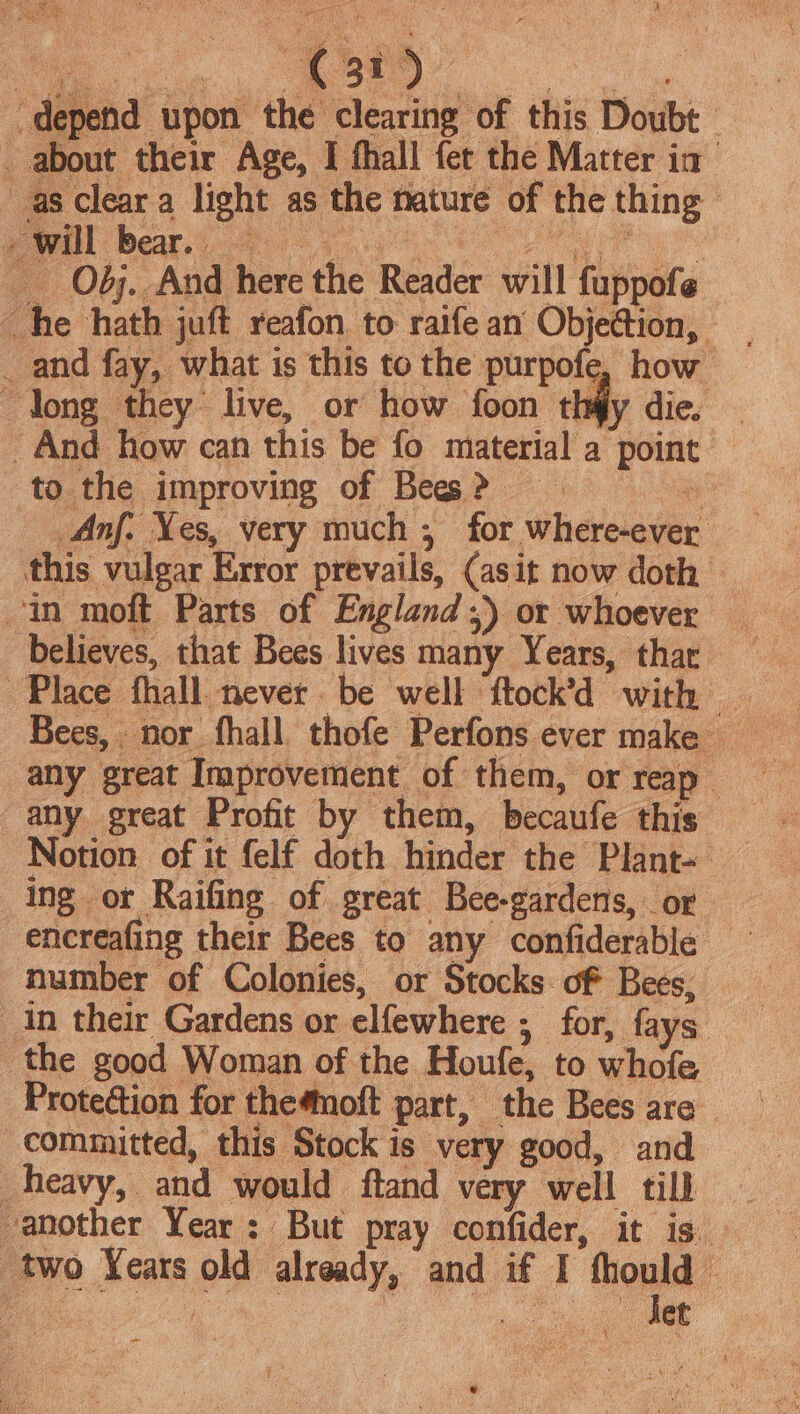 depend upon the clearing of this Doubt _ about their Age, I fhall fet the Matter ia as clear a light as the nature of the thing eee! Beate ee re Obj. And here the Reader will fuppofe he hath juft reafon to raifean Obje@ion, _ and fay, what is this to the purpofe, how “long they live, or how foon thiy dic, And how can this be fo material a point to the improving of Bes &gt; a Anf. Yes, very much , for where-ever this vulgar Error prevails, (asit now doth — in moft Parts of England) or whoever believes, that Bees lives many Years, thar Place fhall never be well ftock’d with any great Improvement of them, or reap any great Profit by them, becaufe this Notion of it felf doth hinder the Plant- ing or Raifing of great Bee-gardens, or encreafing their Bees to any confiderable number of Colonies, or Stocks of Bees, in their Gardens or elfewhere ; for, fays the good Woman of the Houfe, to whofe Protection for themoft part, the Bees are committed, this Stock is very good, and heavy, and would ftand very well till two Years old already, and if I fhould © ~