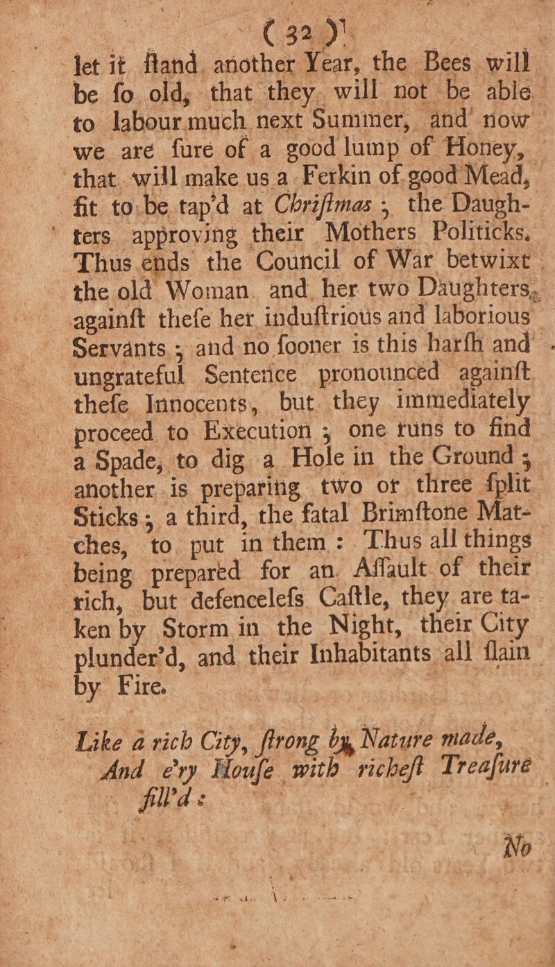 debit fland. another Year, the Bees will be fo old, that they. will not be able to labour much next Summer, and’ now we are fure of a good lump of Honey, that. will make us a Ferkin of good Mead, fit to:be tapd at Chrifimas , the Daugh- ‘ ters approving their Mothers Politicks. Thus.ehds the Council of War betwixt | the old Woman. and. her two Daughters, againft thefe her, induftrious and laborious Servants ; and-no fooner is this harfh and’ . ungrateful Senterice pronounced againft thefe Innocents, but they immediately proceed to Execution , one tuns to find a Spade, to dig a Hole in the Ground ; another is preparing two or three plit Sticks; a third, the fatal Brimftone Mat- ches, to put in them: Thus all things being prepared for an. Affault of their rich, but defencelefs Caftle, they are ta-_ ken by Stormin the Night, their City plunder’d, and their Inhabitants all flain acu | 3 rast Like a rich City, flrong by Nature made, And ery Houfe with richeft Treafure ; fll'd s Seca | ii} ee No