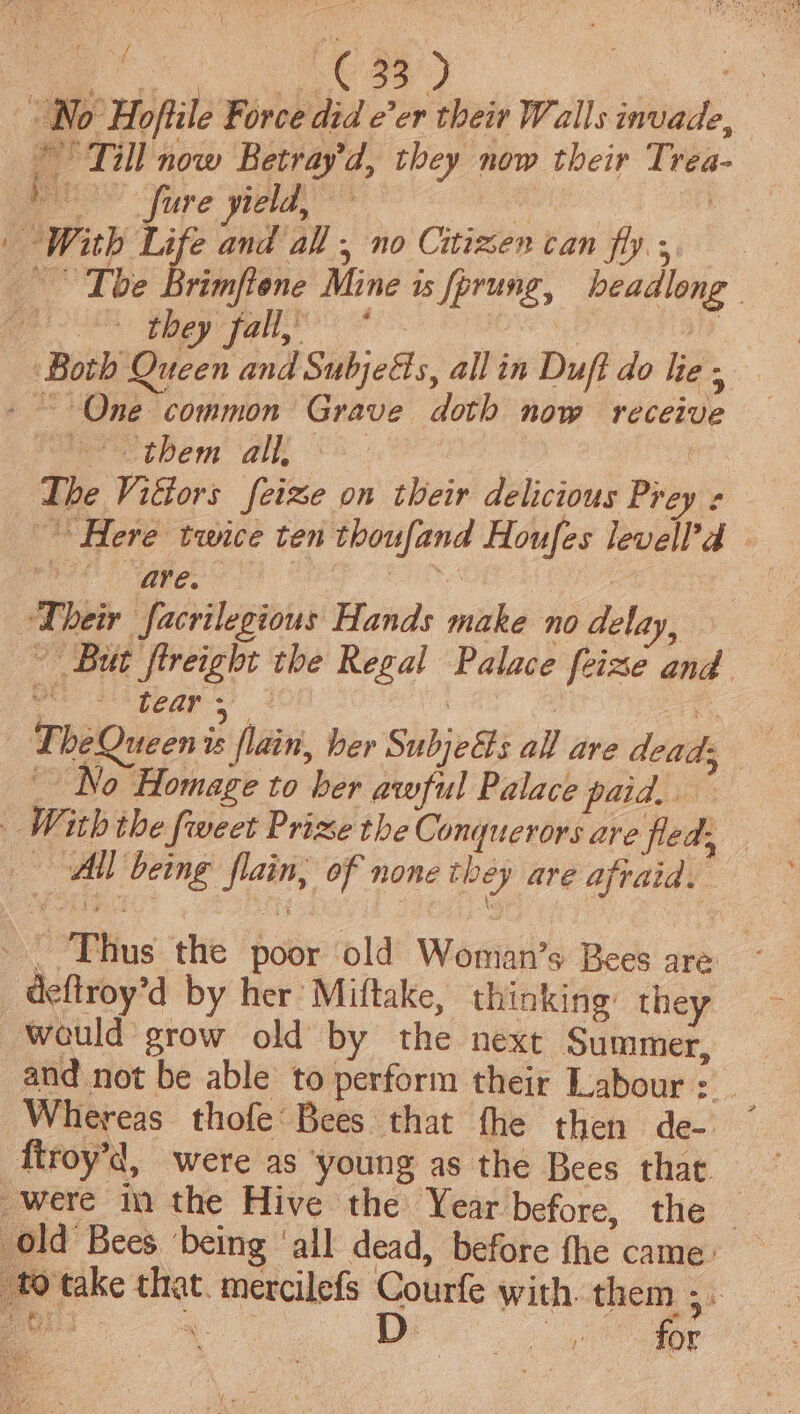No Hofiile Force did e’er their Walls invade, Till now Betray'd, they now their Trea- pe Sure yield, | tate | | With Life and all , no Citizen can fly s | The rimfiene Mine is fprung, beadlong eee oe ee ) ay ) ‘Both Queen and SubjeGs, allin Duft do lie - - “One common Grave doth now receive mec ibem ‘aie 8. , ) The Viétors feize on their delicious Prey ¢ Here twice ten thoufand Houfes levell’d Pode | aie: sng 7 Their facrilegious Hands make no delay, ‘But fireight the Regal Palace feize and Oe Si pogp ss 3 Deh — LheQueen is flain, ber SubjeEs all are dead; No Homage to ber awful Palace pata. | With the fweet Prize the Conquerors are fled, All being flain, of none they ave afraid. - Thus the poor old Womian’s Bees are deftroy’d by her Miftake, thinking they wauld grow old by the next Summer, and not be able to perform their Labour : e firoy’d, were as ‘young as the Bees that were in the Hive the Year before, the _ old Bees ‘being ‘all dead, before fhe came. to take that. mercilefs Courfe with. them 3.