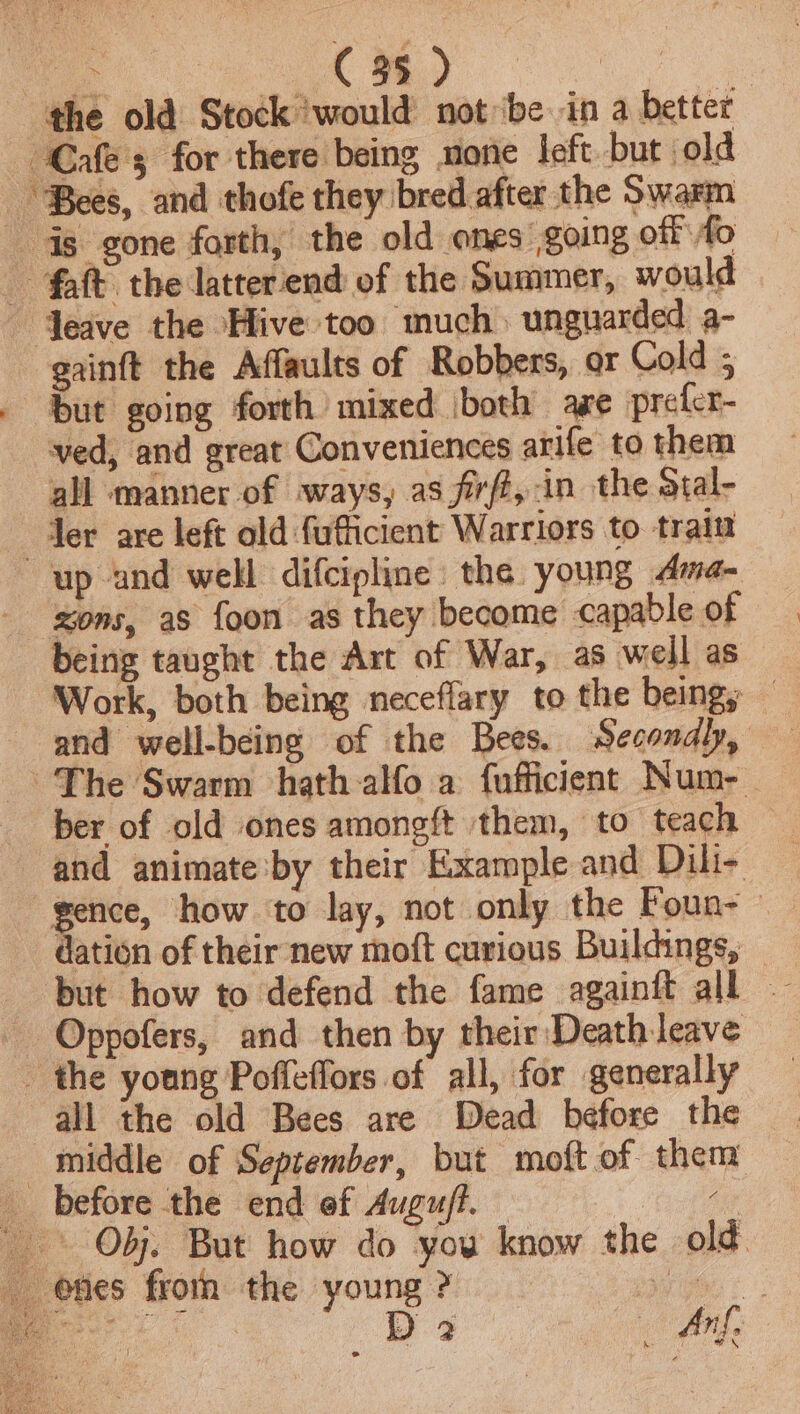 the old Stock would not be in a better Cafes for there being mone left but old ‘Bees, and thofe they bred after the Swarm is gone forth, the old ones going off fo - faft the latterend of the Summer, would Jeave the Hive too much) unguarded a- gainft the Affaults of Robbers, or Cold ; . But going forth mixed \both age prefcr- ved, and great Conveniences arife to them all manner of ways, as frft, in the stal- “der are left old {ufficient Warriors to train up and well difcipline: the young Ama- - xons, as foon as they become capable of being taught the Art of War, as well as Work, both being neceflary to the beings — ~The Swarm hath alfo a fufficient Num- ber of old ones amongft them, to teach — and animate’by their Example and Dili- pene, how ‘to lay, not only the Foun- © dation of their new moft curious Buildings, Oppofers, and then by their Death leave _ the young Poffeflors of all, for generally all the old Bees are Dead before the middle of September, but moft of them _ before the end of Augufl. — 4 + OF. But how do you know the old. -@fies froth the young ? are &lt;