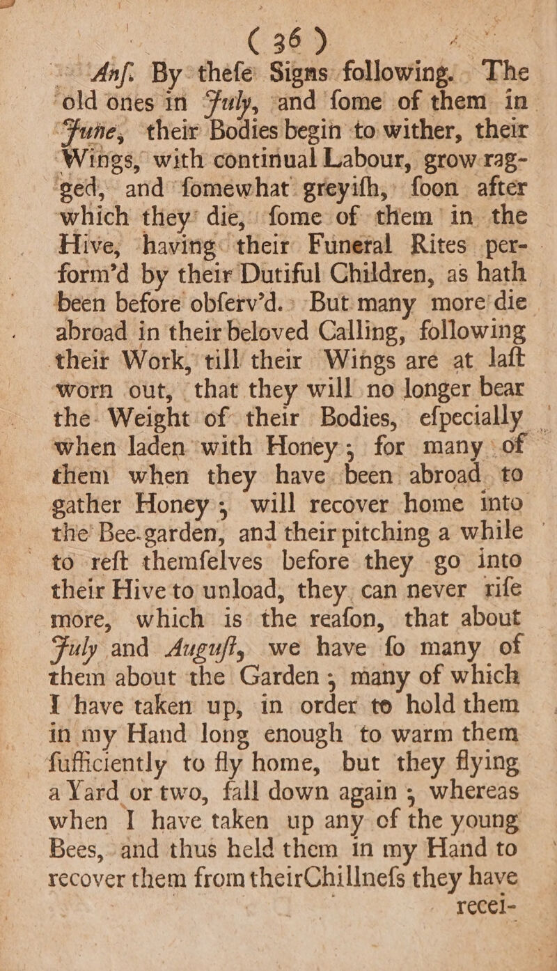 — (Aaf. By°thefe: Signs following... The ‘old ones in “Fuly, and fome of them in “Fune, their Bodies begin to wither, their ‘Wines, with continual Labour, grow-rag- ged, and fomewhat greyifh, foon after which they: die, fome of them’ in the Hive, ‘having: their Funeral Rites per- - form’d by their Dutiful Children, as hath been before obferv’d.» But many more'die abroad in their beloved Calling, following theit Work, till their Wings are at laft ‘worn out, that they will no longer bear the. Weight of their Bodies, efpecially — when laden with Honey, for many of © them when they have been abroad. to gather Honey; will recover home into the’ Bee.garden, and their pitching a while — to reft themfelves before they go into their Hive to unload, they, can never rife more, which is the reafon, that about Fuly and Auguff, we have fo many of them about the Garden, many of which Y have taken up, in order te hold them in my Hand long enough to warm them fufficiently to fly home, but they flying a Yard or two, fall down again ; whereas when I have taken up any of the young Bees, and thus held them in my Hand to recover them from theirChillnefs they have , recel-