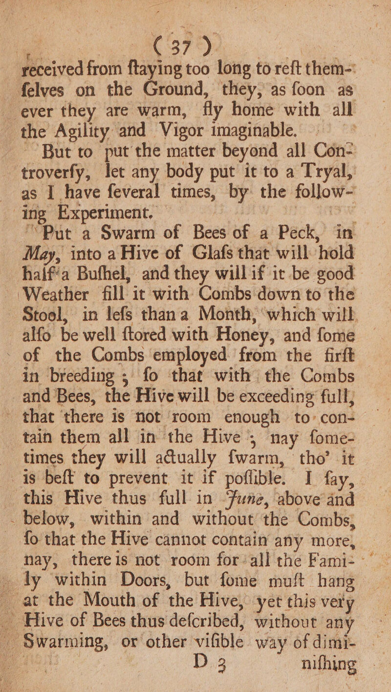 Pe yO Tic 8 ae received from ftaying too long to reft them-' felves on the Ground, they, as foon as ever they are warm, fly home with all the Agility and Vigor imaginable. ; But to put the matter beyond all Con- ‘troverfy, let any body put it to a Tryal, as I have feveral times, by the follow- ing Experiment. ogee “’Put a Swarm of Bees of a Peck, in May, into a Hive of Glafs that will hold half‘a Bufhel, and they will if ic be good Weather fill it with Combs down to the Stool, in lefs thana Month, ‘which will. _alfo be well ftored with Honey, and fome - of the Combs employed: from the firft in breeding ; fo that with the Combs and Bees, the Hive will be exceeding full, ~ that ‘there is not room enough to: con- tain them all in the Hive 5 nay fome- times they will a@ually fwarm, tho’ it is beft to prevent it if poflible. I fay, this Hive thus full in “fune, above and _ below, within and without the Combs, fo that the Hive cannot contain any more, nay, thereis not room forall the Fami- ~° _ at the Mouth of the Hive, yet this very — _ Hive of Bees thus defcribed, without any ~ _ Swarming, or other vifible way ofdimi- ae | B.3 he