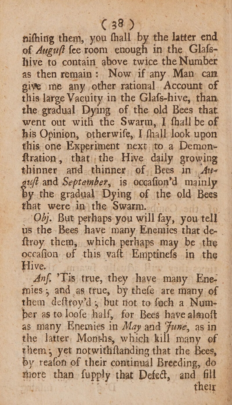 | CBRBN 2 nifhirig them, you fhall by the latter end of. Ayguft fee. room enough in the Glafs- hive to contain above twice the Number as then remain: Now if any. Man can give me. anyother rational. Account of this large Vacuity in the Glafs-hive, than the gradual. Dying of the old Bees that. went out with the Swarm, I fhall be of his Opinion, otherwife,, I fhall look upon this one Experiment next to a Demon- {tration thatthe Hue. daily growing thinner ard thinner. of, Bees in. Au- uft and September, 1s occafion’d mainly i the gradual Dying of the old Bees that were in the Swarm... - {troy them, which perhaps may be .the occafion of this vaft Emptinefs in the Hives ye | on ia mies, and as true, by thefe. are many of them deftroy’d , but not to fuch a Num- ber as to loofe half, for Bees have almoft as many Enemies in May and Fune, as in the latter, Months, which kill many of them, yet notwithftanding that the Bees, by reafon of their continual Breeding, do tiore than fupply that Defed, and fill