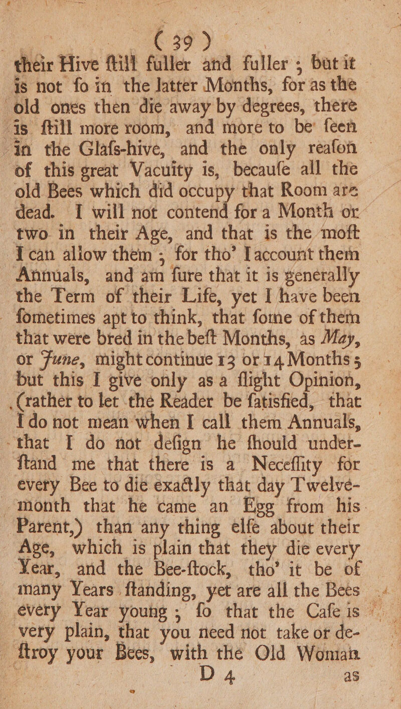 £ ar a top PO ae ae | heir Hive fill fuller and fuller; butit — is not fo in the Jatter Months, for as the old ones then die away by degrees, there is ftill more room, and more to be’ feen $n the Glafs-hive, and the only reafon © of this great Vacuity is, becaufe all the old Bees which did occupy that Room are dead. I will not contend fora Month or two in their Age, and that is the moft I can allow them ; for tho’ account them Annuals, and ain fure that it is generall'y the Term of their Life, yet I have been - fometimes apt to think, that fome of them that were bred in the beft Months, as May, or June, might continue 13 or 14 Monthss but this I give only asa flight Opinion, (rather to let the Reader be fatisfied, that | Ido not mean when I call them Annuals, — -that I do not defign he fhould under- ftand me that there is a Neceflity for _ every Bee to die exa@ly that day Twelve- month that he came an Ege from his. Parent,) than any thing elfe about their Age, which is plain that they die every Vear, and the Bee-ftock, tho’ it be of _ very plain, that you need not take or de- _ ttroy your Bees, with the Old Woman eee ce “Da as