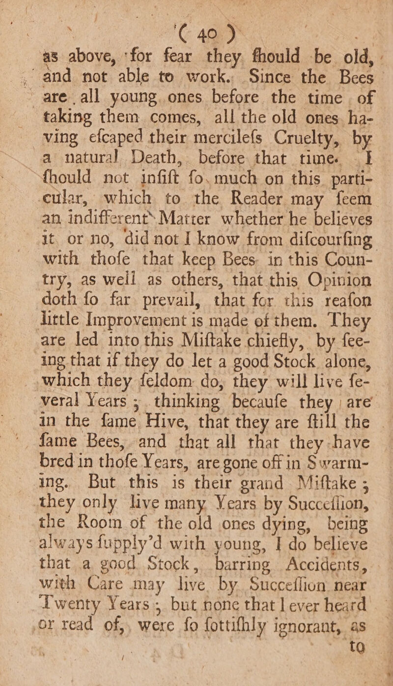 ak Po ae cf as above, for fear they, fhould be old, are all young. ones before the time of taking them comes, all the old ones. ha- ving efcaped their mercilefs Cruelty, by a natural Death, before that time — I “fhould not infift fo, much on this. parti- cular, which to the Reader may feem an, indifferents Matter whether he believes it or no, did not I know from difcourfing with thofe that keep Bees: in this Coun- try, as well as others, that this Opinion doth fo far prevail, that for this reafon dittle Improvement is made of them. They are led into this Miftake chiefly, by fee- ing that if they do let a good Stock. alone, which they feldom do, they will live fe- veral Years ; thinking becaufe they | are’ in the fame Hive, that they are ftill the | fame Bees, and that all that they -have bred in thofe Years, are gone off in Swarm- ing. But this is their grand Miftake ; they only live many Years by Succedlion, the Room of the old ones dying, being always fupply’d with young, I do believe that a good Stock, barring Accidents, with Care may live. by. Succeflion near Twenty Years; but none that | ever heard or read of,, were fo fottifhly ignorant, as | BaF , ;