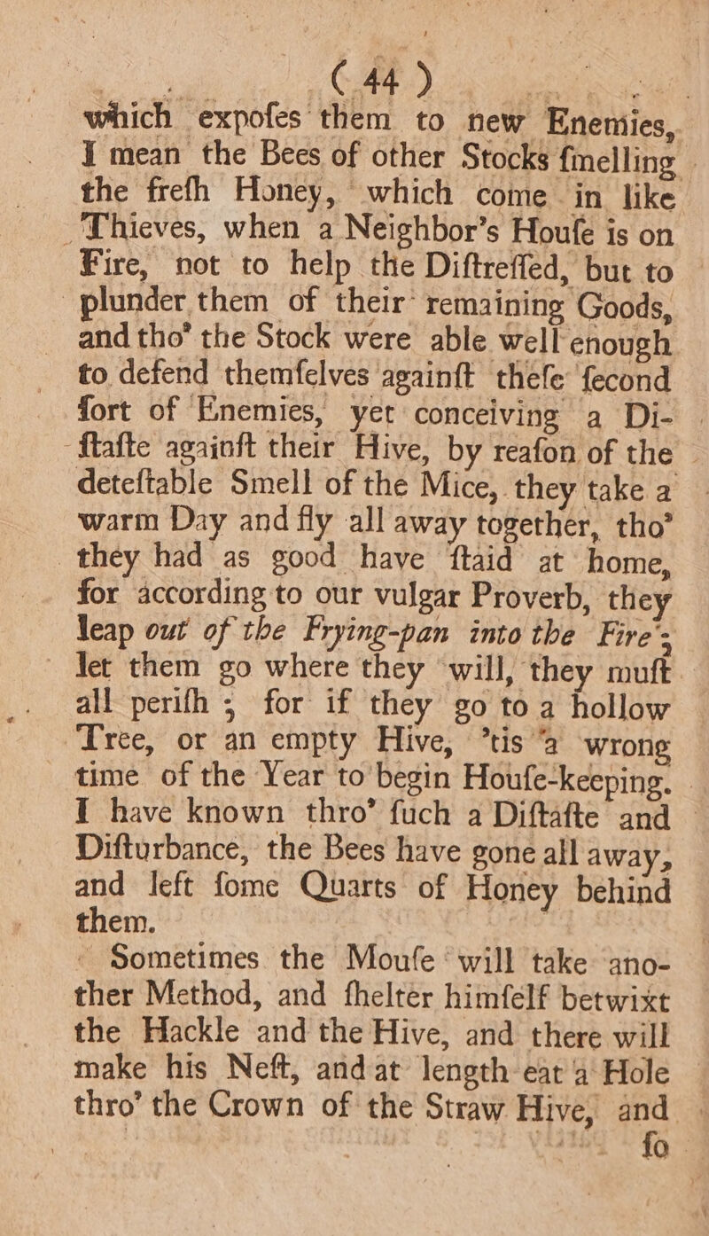 which expofes them to new Eneniies, Y mean the Bees of other Stocks {melling — the frefh Honey, which come in like _ Thieves, when a Neighbor’s Houle is on Fire, not to help the Diftreffed, but to — plunder them of their* remaining Goods, _ and tho the Stock were able well enough to defend themfelves again{t thefe fecond fort of Enemies, yet conceiving a Di- | “flafte againft their Hive, by reafon of the — deteftable Smell of the Mice, they take a — warm Day and fly all away together, tho” they had as good have ftaid at home, for according to our vulgar Proverb, they leap out of the Frying-pan into the Fire’; det them go where they will, they muft all perifh ; for if they go toa hollow Tree, or an empty Hive, ’tis “a wrong time of the Year to’ begin Houfe-keeping. — I have known thro’ fuch a Diftafte and — Difturbance, the Bees have gone all away, and Jeft fome Quarts of Honey behind them. sgh ae - Sometimes. the Moufe ‘will take ‘ano- ther Method, and fhelter himfelf betwixt the Hackle and the Hive, and there will make his Neft, and at length eat ‘4 Hole — thro’ the Crown of the Straw Hive, oF ; ag bye