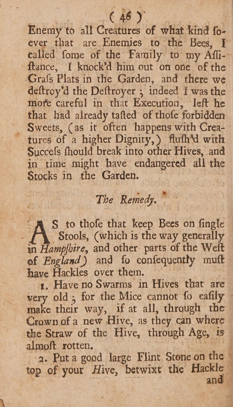 pee, | : ed Te ieee ee Enemy to all Creatures of what kind fo- ever that are Enemies to the Bees, J] calied fome of the Family to my Affh-- ftance, [ knock’d him out on one of the _ .Grafs Plats in the Garden, and there we _ deftroy’d the Deftroyer ; indeed I was the more careful in that Execution, left he that had already tafted of thofe forbidden _ Sweets, (as it often happens with Crea- tures of a higher Dignity,) flufh’d with Succefs fhould break into other Hives, and jin time might have endangered all the Stocks in the Garden. | The Remedy. me “RR S to thofe that keep Bees on fingle - _ Stools, (which is the way generally in Hampfbire, and other parts of the Weft of England) and fo confequently muft— have Hackles over them. = 1, Have no Swarms in Hives that are very old; for the Mice cannot fo eafily © make their way, if at all, through the Crown of a new Hive, as they can where the Straw of the Hive, through Age, is almoft. rotten. ener ~g. Puta good large Flint Stone.on the © top of your Hive, betwixt the Hackle — RO ys and: — ~¥: