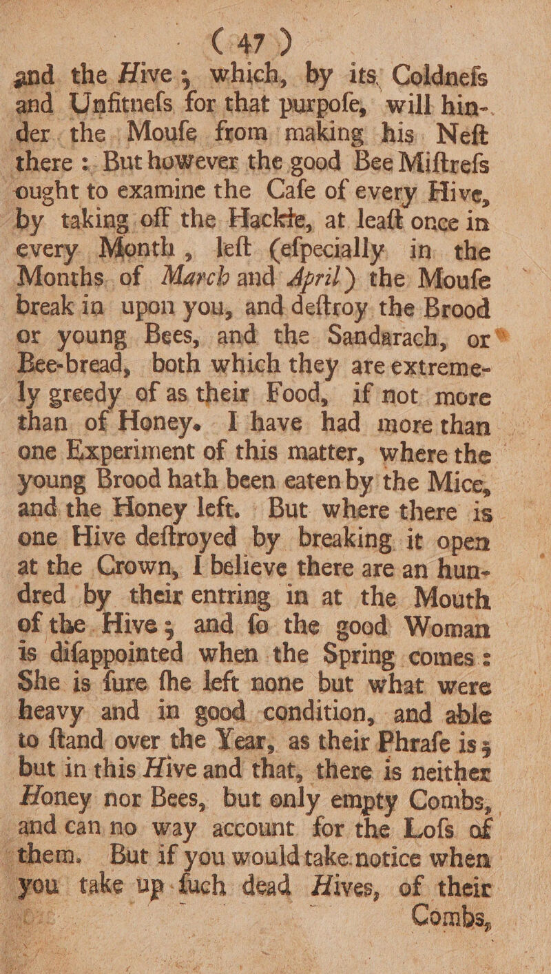 and the Hive; which, by its: Coldnefs and Unfitnefs for that purpofe, will hin-. der. the Moufe from making his. Neft there :. But however the good Bee Miftrefs ought to examine the Cafe of every Hive, by taking off the Hackte, at leaft once in every. Month, left (efpecially, in. the Months. of March and April) the Moufe break in upon you, and deftroy the Brood or young Bees, and the Sandarach, or® Bee-bread, both which they are extreme- ly greedy of as their Food, if not more one Experiment of this matter, wherethe _ young Brood hath been eatenby the Mice, — and the Eloney left. But where there is one Hive deftroyed by breaking it open at the Crown, I believe there are an hun- dred by their entring in at the Mouth of the. Hive; and fo the good Woman &gt; is difappointed when the Spring comes : She is fure fhe left none but what were heavy and in good condition, and able to ftand over the Year, as their Phrafe is; but in this Hive and that, there is neither Honey nor Bees, but only empty Combs, and canno way account for the Lofs of them. But if you wouldtake.notice when | ‘you take up-duch dead Hives, of their ee Combs,