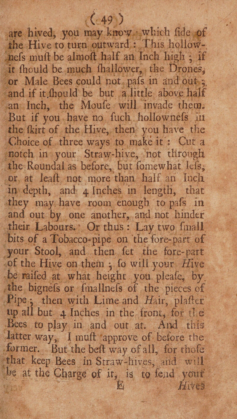 1 if you mh Nae no. BiPey ‘hollownele int the fkirt of the Hive, then’ you have the hoice of. three ways to. make i des Cnta. notch in your. Straw- hive, not throngh the: Roundal as before,. but fomewhat lets; or, at leaft not more than. half an. Inch ins depth, and 4 Inches. ae “they may: have .room enough ‘to pafs in and out by. : ‘bits. of al “your. Stool, and then. fet the fore-part “of the Hive on hem ; fo will your. ‘Hive / 2 with Limeand Hair, plafter “up all but. 4 Inches in the front, fot the. Bees _ to play in and out at. And this ner. . But. the beft way. of all, ee hep 8 Bees in Straw: hives aud: